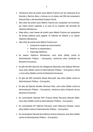 9


          sus cuatro sobrinos serían parte de las donaciones japonesas.5Sustento
          posible.

12).- Los siguientes fujimoristas:

          - Víctor Joy Way                  - Luz Salgado Rubianes

          - Carmen Lozada Rondón            - Rolando Reátegui Flores

          Recibieron cada uno US $ 20 mil de los fondos del Servicio de Inteligencia
Nacional (SIN) para financiar sus campañas electorales.

13).- Alipio Montes de Oca negoció un sueldo en el SIN de US $ 10 mil.

SENTENCIAS

      •   Seis años de prisión para Alberto Fujimori por usurpación de funciones, por
          haber hecho suplantar a un juez en la violación del domicilio de Vladimiro
          Montesinos.
      •   Siete años y seis meses de prisión para Alberto Fujimori por apropiarse de
          fondos públicos para pagarle 15 millones de dólares a su asesor Vladimiro
          Montesinos.
      •   Seis años de prisión para Alberto Fujimori por:
                        Compra de medios de comunicación.
                        Soborno a congresistas y
                        Espionaje telefónico.
      •   Julio Salazar Monroe condenado a 35 años de prisión.

      •   Nicolás de Bari Hermoza Rios condenado a ocho años de prisión.

      •   Elesván Bello Vázquez condenado a cinco años de prisión.

      •   José Villanueva Ruesta condenado a diez años de prisión.

      •   Carlos Bergamino condenado a cuatro años de prisión.


5
    LA REPUBLICA (2011). 21 de enero. Pág. 3.
 
