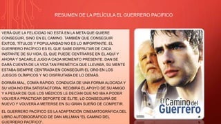 RESUMEN DE LA PELÍCULA EL GUERRERO PACIFICO
VERÁ QUE LA FELICIDAD NO ESTÁ EN LA META QUE QUIERE
CONSEGUIR, SINO EN EL CAMINO. TAMBIÉN QUE CONSEGUIR
ÉXITOS, TÍTULOS Y POPULARIDAD NO ES LO IMPORTANTE. EL
GUERRERO PACÍFICO ES EL QUE SABE DISFRUTAR DE CADA
INSTANTE DE SU VIDA, EL QUE PUEDE CENTRARSE EN EL AQUÍ Y
AHORA Y SACARLE JUGO A CADA MOMENTO PRESENTE. DAN SE
DARÁ CUENTA DE LA VIDA TAN FRENÉTICA QUE LLEVABA, SU MENTE
ESTABA SIEMPRE CENTRADA EN CONSEGUIR EL ORO EN LOS
JUEGOS OLÍMPICOS Y NO DISFRUTABA DE LO DEMÁS.
DORMÍA MAL, COMÍA RÁPIDO, CONDUCÍA DE UNA FORMA ALOCADA Y
SU VIDA NO ERA SATISFACTORIA. RECIBIRÁ EL APOYO DE SU AMIGO
Y A PESAR DE QUE LOS MÉDICOS LE DECÍAN QUE NO IBA A PODER
VOLVER A PRACTICAR DEPORTE DE ÉLITE, LO CONSEGUIRÁ DE
NUEVO Y VOLVERÁ A METERSE EN SU GRAN SUEÑO DE COMPETIR.
EL GUERRERO PACÍFICO ES LA ADAPTACIÓN CINEMATOGRÁFICA DEL
LIBRO AUTOBIOGRÁFICO DE DAN MILLMAN “EL CAMINO DEL
GUERRERO PACÍFICO”.
 