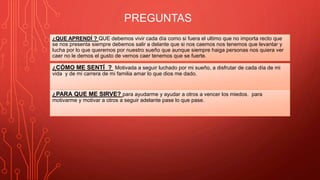 ¿QUE APRENDÍ ? QUE debemos vivir cada día como si fuera el ultimo que no importa recto que
se nos presenta siempre debemos salir a delante que si nos caemos nos tenemos que levantar y
lucha por lo que queremos por nuestro sueño que aunque siempre haiga personas nos quiera ver
caer no le demos el gusto de vernos caer tenemos que se fuerte.
PREGUNTAS
¿CÓMO ME SENTÍ ? Motivada a seguir luchado por mi sueño, a disfrutar de cada día de mi
vida y de mi carrera de mi familia amar lo que dios me dado.
¿PARA QUE ME SIRVE? para ayudarme y ayudar a otros a vencer los miedos. para
motivarme y motivar a otros a seguir adelante pase lo que pase.
 