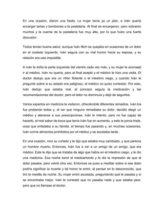 En una ocasión, dieron una fiesta. La mujer tenía ya un plan, e Iván quería
encargar tartas y bombones a la pastelería. Al final se encargaron, pero sobraron
muchos y la cuenta de la pastelería fue muy alta, por lo que hubo una fuerte
discusión.

Todos tenían buena salud, aunque Iván Illich se quejaba en ocasiones de un dolor
en el costado izquierdo. Iván seguía con su mal humor hacia su esposa, y su
relación era casi imposible.

A Iván le dolía la parte izquierda del vientre cada vez más, y su mujer le aconsejó
ir al médico. Iván no quería, pero al final aceptó y el médico le hizo una visita. El
doctor dedujo que era un riñón flotante o el intestino ciego, y cuando Iván le
preguntó sobre si su estado era peligroso, el médico no quiso contestar. Por esto,
Iván dedujo que estaba mal, al principio seguía la medicación y las
recomendaciones del doctor, pero el dolor no disminuía y dejó de seguirlos.

Varios expertos en medicina le visitaron, ofreciéndole diferentes remedios. Iván los
fue probando todos y, al ver que ninguno remediaba su dolor, decidió elegir un
médico y atenerse a sus prescripciones. Iván lo intentó, pero no fue capaz de
hacerlo, el mal sabor de boca que tenía Iván fue en aumento, y esto le ponía triste,
cosa que enfadaba a su familia, el tiempo fue pasando y, en muchas ocasiones,
Iván comía alimentos prohibidos por el médico y se acostaba tarde .

En una ocasión, vino su cuñado y le dijo que estaba muy cambiado, y que parecía
un hombre muerto. Entonces, Iván fue a ver a un amigo de un amigo, que era
médico. Este le dijo que se trataba de algo que había en el intestino ciego, y le dio
una medicina. Esa noche tomó el medicamento y le dio la impresión de que el
dolor pasaba, pero volvió otra vez. Entonces se puso a meditar sobre si ese dolor
podría significar la muerte y tal horror le entró, al pensar en lo desconocido, que
tiró la mesilla de noche. Su mujer entró asustada, preguntando qué le pasaba y si
se encontraba mejor. Iván le contestó que no pasaba nada y que estaba peor,
pero que no llamase al doctor.
 