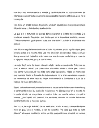 Iván Illich veía muy de cerca la muerte, y se desesperaba, no podía admitirlo. Se
intentaba escabullir del pensamiento desagradable mediante el trabajo, pero no lo
conseguía.

Iván tenía un criado llamado Guerásim, un joven apuesto que le ayudaba siempre
diligentemente, y ésto le alegraba bastante.

Lo que a él le torturaba es que los demás supieran lo terrible de su estado y lo
ocultaran, excepto Guerásim, que decía que no le importaba ayudarle, porque:
“Todos moriremos, ¿por qué no, pues, dar una mano?”. A Iván le encantaba esta
actitud.

Iván Illich se seguía lamentando que el dolor no pasase, y todo siguiera igual, pero
prefería estoa a la muerte. Otra vez vino el doctor, sin remediar nada; su mujer
lloró y se marchó, dejándolo solo, hasta que vino la mujer con la hija y el novio de
la hija para despedirse, ya que iban al teatro.

La mujer llegó tarde del teatro, dio opio a Iván y éste se quedó solo. Entonces, se
puso a meditar. Pensó que quería vivir, vivir como antes lo hacía, pero cuando
veía cómo vivía antes, lo veía todo como algo repugnante. Todos los momentos
que buscaba desde la Escuela de Jurisprudencia no le eran agradables, excepto
los momentos de amor hacia su mujer. Iván comenzó a plantearse la duda de si
había o no vivido correctamente.

Siguió luchando entre el pensamiento que a veces tenía de la muerte inmediata y
el sentimiento de que su cuerpo se recuperaba. No podía pensar en la muerte, no
lo podía admitir, se preguntaba por qué el dolor, por qué la tortura, por qué la
muerte, ¿para qué?, así pasaron dos semanas, durante las cuales Petríschev
pidió formalmente la mano de su hija.

Esa noche, la mujer le habló de las medicinas, e Iván le respondió que le dejase
morir en paz. Vino el médico, e Iván le reprochó: “Ya sabe que todo es inútil,
déjeme”, el seguía meditando sobre su vida, preguntándose si quizá no hubiera
 