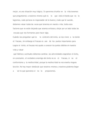 mejor, es una situación muy trágica. Si queremos triunfar en la vida tenemos 
que preguntarnos a nosotros mismos qué es lo que está evitando que no lo 
logremos, cada persona es responsable de lo bueno y malo que le sucede, 
debemos valuar todas las vacas que tenemos en nuestra vida, todos esos 
factores que no están dejando que seamos exitosos y dejar por un lado todas las 
excusas que nos formamos para hacer algo. 
Cuándo nos preguntan qué es lo contrario del éxito, se nos viene a la mente 
el fracaso, sin embargo el fracaso es uno de los puntos importantes para 
Lograr el éxito, el fracaso nos ayuda a conocer los puntos débiles en nuestra 
vida y valuar 
qué hábitos o actitudes debemos cambiar, las adversidades engendran el éxito, 
en conclusión, el verdadero enemigo del éxito no es el fracaso, si no el 
conformismo y la mediocridad, porque la mediocridad no nos enseña ninguna 
lección. No hay mayor obstáculo que nosotros mismos y nosotros podemos llegar 
a ser lo que queramos si no lo proponemos. 
