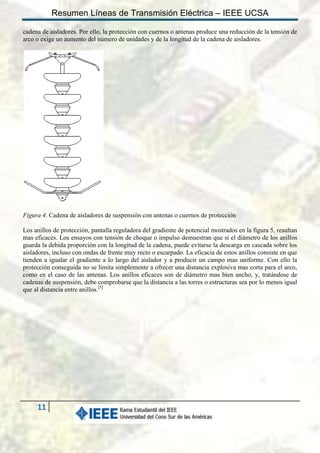 Resumen Líneas de Transmisión Eléctrica – IEEE UCSA
cadena de aisladores. Por ello, la protección con cuernos o antenas produce una reducción de la tensión de
arco o exige un aumento del número de unidades y de la longitud de la cadena de aisladores.

Figura 4. Cadena de aisladores de suspensión con antenas o cuernos de protección
Los anillos de protección, pantalla reguladora del gradiente de potencial mostrados en la figura 5, resultan
mas eficaces. Los ensayos con tensión de choque o impulso demuestran que si el diámetro de los anillos
guarda la debida proporción con la longitud de la cadena, puede evitarse la descarga en cascada sobre los
aisladores, incluso con ondas de frente muy recto o escarpado. La eficacia de estos anillos consiste en que
tienden a igualar el gradiente a lo largo del aislador y a producir un campo mas uniforme. Con ello la
protección conseguida no se limita simplemente a ofrecer una distancia explosiva mas corta para el arco,
como en el caso de las antenas. Los anillos eficaces son de diámetro mas bien ancho, y, tratándose de
cadenas de suspensión, debe comprobarse que la distancia a las torres o estructuras sea por lo menos igual
que al distancia entre anillos.[5]

11

 