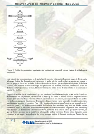 Resumen Líneas de Transmisión Eléctrica – IEEE UCSA

Figura 5. Anillos de protección, reguladores de gradiente de potencial, en una cadena de aisladores de
suspensión

Una variante del sistema anterior en la que el anillo superior esta sustituido por un juego de dos a cuatro
tubos con fusible. La distancia entre los tubos y el anillo inferior puede reducirse, porque en general el
arco se apaga en dos o tres periodos de la corriente sin dar lugar a que se dispare el disyuntor de la línea.
Es decir, este sistema no solo constituye una protección del aislador, sino que constituye a evitar los
disparos o interrupciones de la línea. El inconveniente que limita el uso de este sistema es la necesidad de
reponer los fusibles
En general la aislación de una línea se logra por medio de los aisladores simples, o por medio de cadenas
de aisladores. En los primeros, el conductor se apoya y fija sobre el mismo aislador, empleándose este
modelo para tensiones bajas y medias. Pero en los sistemas de alta tensión, es necesario hacer una cadena
con aisladores campana. Se compone de una pieza de porcelana o vidrio templado, con adecuadas piezas
metálicas que permiten el empalme. Para 132kv y suspensión simple, es suficiente armar una cadena de 9
aisladores, para 33 kv. alcanza una cadena de 3 aisladores. Para tensiones muy altas, de 500 kv. vemos
cadenas de hasta 25 aisladores. Esta cantidad depende de si la cadena es de suspensión o de retención y
otros detalles. Las dimensiones y forma del aislador, dependen de la tensión limite que puede soportar, sin
que se forme un arco en su superficie, alcanzando ambos extremos. Como estos elementos están
expuestos a los agentes atmosféricos, las prescripciones indican la llamada tensión de flameo, la que

12

 