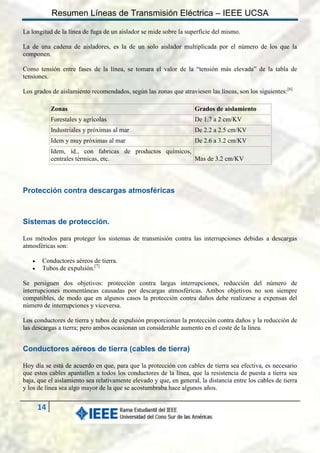 Resumen Líneas de Transmisión Eléctrica – IEEE UCSA
La longitud de la línea de fuga de un aislador se mide sobre la superficie del mismo.
La de una cadena de aisladores, es la de un solo aislador multiplicada por el número de los que la
componen.
Como tensión entre fases de la línea, se tomara el valor de la “tensión más elevada” de la tabla de
tensiones.
Los grados de aislamiento recomendados, según las zonas que atraviesen las líneas, son los siguientes:[6]
Zonas

Grados de aislamiento

Forestales y agrícolas

De 1.7 a 2 cm/KV

Industriales y próximas al mar

De 2.2 a 2.5 cm/KV

Idem y muy próximas al mar

De 2.6 a 3.2 cm/KV

Idem, íd., con fabricas de productos químicos,
centrales térmicas, etc.
Mas de 3.2 cm/KV

Protección contra descargas atmosféricas

Sistemas de protección.
Los métodos para proteger los sistemas de transmisión contra las interrupciones debidas a descargas
atmosféricas son:



Conductores aéreos de tierra.
Tubos de expulsión.[7]

Se persiguen dos objetivos: protección contra largas interrupciones, reducción del número de
interrupciones momentáneas causadas por descargas atmosféricas. Ambos objetivos no son siempre
compatibles, de modo que en algunos casos la protección contra daños debe realizarse a expensas del
número de interrupciones y viceversa.
Los conductores de tierra y tubos de expulsión proporcionan la protección contra daños y la reducción de
las descargas a tierra; pero ambos ocasionan un considerable aumento en el coste de la línea.

Conductores aéreos de tierra (cables de tierra)
Hoy día se está de acuerdo en que, para que la protección con cables de tierra sea efectiva, es necesario
que estos cables apantallen a todos los conductores de la línea, que la resistencia de puesta a tierra sea
baja, que el aislamiento sea relativamente elevado y que, en general, la distancia entre los cables de tierra
y los de línea sea algo mayor de la que se acostumbraba hace algunos años.

14

 