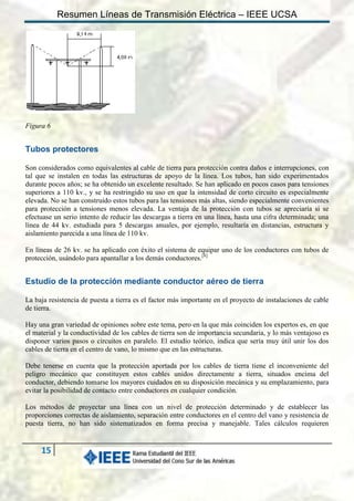 Resumen Líneas de Transmisión Eléctrica – IEEE UCSA

Figura 6

Tubos protectores
Son considerados como equivalentes al cable de tierra para protección contra daños e interrupciones, con
tal que se instalen en todas las estructuras de apoyo de la línea. Los tubos, han sido experimentados
durante pocos años; se ha obtenido un excelente resultado. Se han aplicado en pocos casos para tensiones
superiores a 110 kv., y se ha restringido su uso en que la intensidad de corto circuito es especialmente
elevada. No se han construido estos tubos para las tensiones más altas, siendo especialmente convenientes
para protección a tensiones menos elevada. La ventaja de la protección con tubos se apreciaría si se
efectuase un serio intento de reducir las descargas a tierra en una línea, hasta una cifra determinada; una
línea de 44 kv. estudiada para 5 descargas anuales, por ejemplo, resultaría en distancias, estructura y
aislamiento parecida a una línea de 110 kv.
En líneas de 26 kv. se ha aplicado con éxito el sistema de equipar uno de los conductores con tubos de
protección, usándolo para apantallar a los demás conductores.[8]

Estudio de la protección mediante conductor aéreo de tierra
La baja resistencia de puesta a tierra es el factor más importante en el proyecto de instalaciones de cable
de tierra.
Hay una gran variedad de opiniones sobre este tema, pero en la que más coinciden los expertos es, en que
el material y la conductividad de los cables de tierra son de importancia secundaria, y lo más ventajoso es
disponer varios pasos o circuitos en paralelo. El estudio teórico, indica que sería muy útil unir los dos
cables de tierra en el centro de vano, lo mismo que en las estructuras.
Debe tenerse en cuenta que la protección aportada por los cables de tierra tiene el inconveniente del
peligro mecánico que constituyen estos cables unidos directamente a tierra, situados encima del
conductor, debiendo tomarse los mayores cuidados en su disposición mecánica y su emplazamiento, para
evitar la posibilidad de contacto entre conductores en cualquier condición.
Los métodos de proyectar una línea con un nivel de protección determinado y de establecer las
proporciones correctas de aislamiento, separación entre conductores en el centro del vano y resistencia de
puesta tierra, no han sido sistematizados en forma precisa y manejable. Tales cálculos requieren

15

 