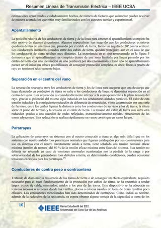 Resumen Líneas de Transmisión Eléctrica – IEEE UCSA
estimaciones aproximadas, cuidadosamente hechas, de número de factores que solamente pueden resolver
de manera acertada los que están muy familiarizados con los aspectos teórico y experimental.

Apantallamiento
La posición relativa de los conductores de tierra y de la línea para obtener el apantallamiento completo ha
sido motivo de algunas discusiones. Algunos especialistas han sugerido que los conductores exteriores
quedasen dentro de una línea que, pasando por el cable de tierra, forme un ángulo de 20º con la vertical.
Los conductores interiores, situados entre dos cables de tierra, quedan protegidos aun en el caso de que
los conductores de tierra resulten muy distantes. La experiencia en el tipo representado en la figura 5
demuestra que el apantallamiento es completo dentro de una zona limitada por líneas pasando por los
cables de tierra con una inclinación de uno (vertical) por dos (horizontales). Este tipo de apantallamiento
parece ser el único que ofrece posibilidades de conseguir protección completa, es decir, líneas a prueba de
rayo en tensiones relativamente bajas.

Separación en el centro del vano
La separación necesaria entre los conductores de tierra y los de línea para asegurar que una descarga que
haya alcanzado un conductor de tierra no salte a los conductores de línea, se denomina separación en el
centro del vano. Esta separación es considerablemente inferior a la correspondiente a la plena tensión del
rayo, gracias al potencial del mismo siglo inducido en los conductores aislados paralelos. El valor de esta
tensión inducida y la consiguiente reducción de diferencia de potenciales, viene determinado por una serie
de factores, entre los cuales figuran la distancia entre los conductores de servicio y los de tierra, la altura
sobre el plano del terreno y la tensión en el cable de tierra. La tensión del cable de tierra aun sufre otra
reducción gracias a una sucesión de ondas reflejadas, extraordinariamente rápidas, procedentes de las
torres adyacentes. Esta reducción se realiza rápidamente en vanos cortos que en vanos largos.

Pararrayos
La aplicación de pararrayos en sistemas con el neutro conectado a tierra es algo más difícil que en los
sistemas con neutro aislado. Los pararrayos normales que figuran catalogados por sus constructores para
uso en sistemas con el neutro directamente unido a tierra, tiene señalada una tensión nominal eficaz
máxima (tensión de ruptura) del 80 % de la tensión eficaz máxima entre fases del sistema. Esta tensión no
debería ser rebasada en caso de tensiones anormales ocasionadas por la pérdida de la carga o por
sobrevelocidad de los generadores. Los defectos a tierra, en determinadas condiciones, pueden ocasionar
tensiones excesivas para los pararrayos.[9]

Conductores de contra peso o contraantena
Tratando de disminuir la resistencia de las tomas de tierra o de conseguir un efecto equivalente, requisito
necesario para el buen funcionamiento de la protección por cables de tierra, se ha recurrido a tender
largos trozos de cable, enterrados, unidos a los pies de las torres. Este dispositivo se ha adoptado en
terrenos rocosos o arenosos donde las varillas, placas o estacas usuales de toma de tierra resultan poco
eficaces. Los conductores mencionados han sido denominados de contrapeso. Como indica su nombre,
además de la reducción de la resistencia, se espera obtener alguna ventaja de la capacidad a tierra de los

16

 