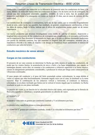 Resumen Líneas de Transmisión Eléctrica – IEEE UCSA
conductores y conseguir una reducción en la diferencia de potencial entre los conductores de línea y de
tierra, debido a la inducción mutua entre los conductores de línea y los de tierra con los de contrapeso. Se
calcula que dos conductores enterrados, paralelos, tendidos de torre a torre, han de producir una
protección equivalente a la conseguida con tomas en tierra de 10 ohm, aun en casos de terrenos de alta
resistividad.
Las instalaciones de contrapeso o contraantena, tanto las de tipo radias, que se extienden diagonalmente
desde la torre, como las de tipo paralelo, han resultado, en general, completamente satisfactorias, si bien
los datos de ensayo, hasta la fecha, indican que el efecto de acoplamiento mutuo puede ser de menor
importancia.
Las teorías propuestas por diversos investigadores como medio de calcular el número, disposición y
longitud más convenientes de los conductores de contrapeso son complicadas, y es necesario confirmarlas
con la experiencia. Para disminuir la resistencia de fugas, que es la que se obtiene efectuando mediciones
con puente de corriente continua, hay que aumentar la longitud total del contrapeso, mientras que la
impedancia ofrecida a las ondas de impulso o de choque se disminuye mejor aumentando el número de
conductores que salen de la torre.

Estudio mecánico de vanos aéreos
Cargas en los conductores
El proyecto de un vano consiste en determinar la flecha que debe dejarse al tender los conductores, de
modo que los vientos fuertes, la acumulación de nieve o hielo y las bajas temperaturas, aun cuando se
mantengan durante varios días, no sometan a los conductores a esfuerzos superiores a su limite elástico,
causen un alargamiento permanente considerable, o produzcan la rotura por fatiga como consecuencia de
vibraciones continuadas.
El peso propio del conductor y el peso del hielo acumulado actúan verticalmente; la carga debida al
viento se supone que obra horizontalmente, formando ángulo recto con el vano; la resultante es la suma
vectorial. Bajo la combinación de los esfuerzos vertical y horizontal, el conductor se balancea,
colocándose en un plano inclinado que forma con la vertical el mismo ángulo que la resultante. La flecha
resultante se mide en este plano inclinado.
La presión del viento, p, en función de la velocidad efectiva del viento, está expresada por la fórmula de
Buck para superficies cilíndricas y aceptada generalmente en cálculos de vanos:
p = 0.000471 V2
en donde p viene dado en gramos por centímetro cuadrado y V en kilómetros por hora.
La presión sobre superficies planas se toma generalmente:
p = 0,000754 V2 gramos por centímetro cuadrado, siendo V la velocidad en kilómetros por hora.[10]

17

 