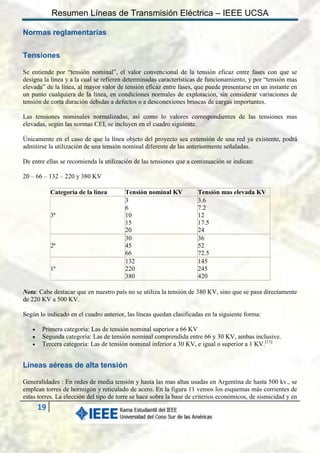 Resumen Líneas de Transmisión Eléctrica – IEEE UCSA
Normas reglamentarias
Tensiones
Se entiende por “tensión nominal”, el valor convencional de la tensión eficaz entre fases con que se
designa la línea y a la cual se refieren determinadas características de funcionamiento, y por “tensión mas
elevada” de la línea, al mayor valor de tensión eficaz entre fases, que puede presentarse en un instante en
un punto cualquiera de la línea, en condiciones normales de explotación, sin considerar variaciones de
tensión de corta duración debidas a defectos o a desconexiones bruscas de cargas importantes.
Las tensiones nominales normalizadas, así como lo valores correspondientes de las tensiones mas
elevadas, según las normas CEI, se incluyen en el cuadro siguiente.
Únicamente en el caso de que la línea objeto del proyecto sea extensión de una red ya existente, podrá
admitirse la utilización de una tensión nominal diferente de las anteriormente señaladas.
De entre ellas se recomienda la utilización de las tensiones que a continuación se indican:
20 – 66 – 132 – 220 y 380 KV
Categoría de la línea

3ª

2ª

1ª

Tensión nominal KV
3
6
10
15
20
30
45
66
132
220
380

Tensión mas elevada KV
3.6
7.2
12
17.5
24
36
52
72.5
145
245
420

Nota: Cabe destacar que en nuestro país no se utiliza la tensión de 380 KV, sino que se pasa directamente
de 220 KV a 500 KV.
Según lo indicado en el cuadro anterior, las líneas quedan clasificadas en la siguiente forma:




Primera categoría: Las de tensión nominal superior a 66 KV
Segunda categoría: Las de tensión nominal comprendida entre 66 y 30 KV, ambas inclusive.
Tercera categoría: Las de tensión nominal inferior a 30 KV, e igual o superior a 1 KV.[11]

Líneas aéreas de alta tensión
Generalidades : En redes de media tensión y hasta las mas altas usadas en Argentina de hasta 500 kv., se
emplean torres de hormigón y reticulado de acero. En la figura 11 vemos los esquemas más corrientes de
estas torres. La elección del tipo de torre se hace sobre la base de criterios económicos, de sismicidad y en

19

 