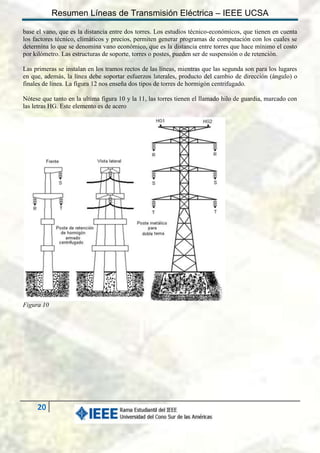 Resumen Líneas de Transmisión Eléctrica – IEEE UCSA
base el vano, que es la distancia entre dos torres. Los estudios técnico-económicos, que tienen en cuenta
los factores técnico, climáticos y precios, permiten generar programas de computación con los cuales se
determina lo que se denomina vano económico, que es la distancia entre torres que hace mínimo el costo
por kilómetro. Las estructuras de soporte, torres o postes, pueden ser de suspensión o de retención.
Las primeras se instalan en los tramos rectos de las líneas, mientras que las segunda son para los lugares
en que, además, la línea debe soportar esfuerzos laterales, producto del cambio de dirección (ángulo) o
finales de línea. La figura 12 nos enseña dos tipos de torres de hormigón centrifugado.
Nótese que tanto en la ultima figura 10 y la 11, las torres tienen el llamado hilo de guardia, marcado con
las letras HG. Este elemento es de acero

Figura 10

20

 
