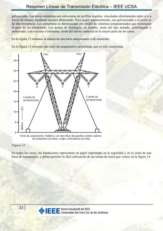 Resumen Líneas de Transmisión Eléctrica – IEEE UCSA
galvanizado. Las torres metálicas son estructuras de perfiles ángulos, vinculados directamente entre sí o a
través de chapas, mediante uniones abulonadas. Para mejor mantenimiento, son galvanizadas y el acero es
de alta resistencia. Las estructuras se dimensionan por medio de sistemas computarizados que minimizan
el peso de las estructuras. Los postes de hormigón, en cambio, serán del tipo armado, centrifugado o
pretensado. Las crucetas o ménsulas, serán del mismo material en la mayor parte de los casos.
En la figura 12 tenemos la silueta de una torre autoportante o de retención.
En la figura 13 tenemos una torre de suspensión o arriendada, que es más económica.

Figura 13
En todos los casos, las fundaciones representan un papel importante en la seguridad y en el costo de una
línea de transmisión, y deben permitir la fácil colocación de las tomas de tierra que vemos en la figura 14.

22

 