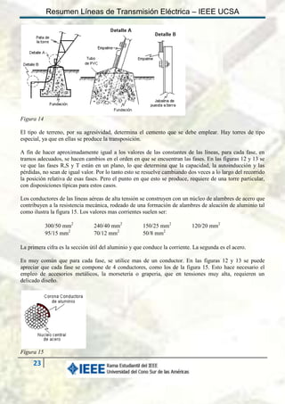 Resumen Líneas de Transmisión Eléctrica – IEEE UCSA

Figura 14
El tipo de terreno, por su agresividad, determina el cemento que se debe emplear. Hay torres de tipo
especial, ya que en ellas se produce la transposición.
A fin de hacer aproximadamente igual a los valores de las constantes de las líneas, para cada fase, en
tramos adecuados, se hacen cambios en el orden en que se encuentran las fases. En las figuras 12 y 13 se
ve que las fases R,S y T están en un plano, lo que determina que la capacidad, la autoinducción y las
pérdidas, no sean de igual valor. Por lo tanto esto se resuelve cambiando dos veces a lo largo del recorrido
la posición relativa de esas fases. Pero el punto en que esto se produce, requiere de una torre particular,
con disposiciones típicas para estos casos.
Los conductores de las líneas aéreas de alta tensión se construyen con un núcleo de alambres de acero que
contribuyen a la resistencia mecánica, rodeado de una formación de alambres de aleación de aluminio tal
como ilustra la figura 15. Los valores mas corrientes suelen ser:
300/50 mm2
95/15 mm2

240/40 mm2
70/12 mm2

150/25 mm2
50/8 mm2

120/20 mm2

La primera cifra es la sección útil del aluminio y que conduce la corriente. La segunda es el acero.
Es muy común que para cada fase, se utilice mas de un conductor. En las figuras 12 y 13 se puede
apreciar que cada fase se compone de 4 conductores, como los de la figura 15. Esto hace necesario el
empleo de accesorios metálicos, la morseteria o graperia, que en tensiones muy alta, requieren un
delicado diseño.

Figura 15

23

 