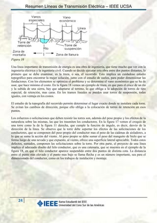 Resumen Líneas de Transmisión Eléctrica – IEEE UCSA

Figura 16
Una línea importante de transmisión de energía es una obra de ingeniería, que tiene mucho que ver con la
ingeniería eléctrica y la ingeniería civil. Cuando se decide ejecutar esta obra entre dos puntos distantes, lo
primero que se debe examinar, es la traza, o sea, el recorrido. Esto implica un cuidadoso estudio
topográfico para encontrar la mejor solución, junto con el estudio de suelos, para poder dimensionar las
fundaciones. Con los elementos se optimiza el problema y se determina el vano económico que se ha de
usar, que hace mínimo el costo. En la figura 18 vemos un ejemplo de traza, en que para el cruce de un río
y la subida de una sierra, hay que adaptarse al terreno, lo que obliga a la adopción de torres de tipo
especial, de retención, mas caras. En los tramos lineales se pueden usar torres de suspensión, todas
iguales, con ventaja en los costos.
El estudio de la topografía del recorrido permite determinar el lugar exacto donde se instalara cada torre.
Se evitan los cambios de dirección, porque ello obliga a la colocación de torres de retención en esos
puntos.
Los esfuerzos o solicitaciones que deben resistir las torres son, además del peso propio y los efectos de la
naturaleza sobre las mismas, las que les trasmiten los conductores. En la figura 17 vemos el croquis de
una torre como la de la figura 11 derecha, que cumple la función de ángulo, es decir, desvío de la
dirección de la línea. Se observa que la torre debe soportar los efectos de las solicitaciones de los
conductores, que se componen del peso propio del conductor mas el peso de las cadenas de aisladores, a
lo que se suma la acción del viento. Al peso propio se debe sumar el peso del manguito de hielo que se
forma luego de una nevada y que expuesto, al viento, ofrece una superficie lateral apreciable. Todos estos
defectos, sumados, componen las solicitaciones sobre la torre. Por otra parte, el proyecto de una línea
implica el adecuado diseño del hilo conductor, que es una catenaria, que se muestra en el ejemplo de la
figura 18, en que el hilo conductor aparece suspendido entre dos puntos de distinta cota. La distancia
entre el punto mas elevado y el punto mas bajo se llama flecha y es un número importante, sea para el
dimensionado del conductor, como en los trabajos de instalación y montaje.

24

 