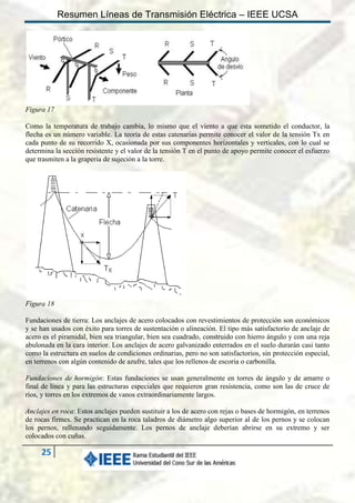 Resumen Líneas de Transmisión Eléctrica – IEEE UCSA

Figura 17
Como la temperatura de trabajo cambia, lo mismo que el viento a que esta sometido el conductor, la
flecha es un número variable. La teoría de estas catenarias permite conocer el valor de la tensión Tx en
cada punto de su recorrido X, ocasionada por sus componentes horizontales y verticales, con lo cual se
determina la sección resistente y el valor de la tensión T en el punto de apoyo permite conocer el esfuerzo
que trasmiten a la graperia de sujeción a la torre.

Figura 18
Fundaciones de tierra: Los anclajes de acero colocados con revestimientos de protección son económicos
y se han usados con éxito para torres de sustentación o alineación. El tipo más satisfactorio de anclaje de
acero es el piramidal, bien sea triangular, bien sea cuadrado, construido con hierro ángulo y con una reja
abulonada en la cara interior. Los anclajes de acero galvanizado enterrados en el suelo durarán casi tanto
como la estructura en suelos de condiciones ordinarias, pero no son satisfactorios, sin protección especial,
en terrenos con algún contenido de azufre, tales que los rellenos de escoria o carbonilla.
Fundaciones de hormigón: Estas fundaciones se usan generalmente en torres de ángulo y de amarre o
final de línea y para las estructuras especiales que requieren gran resistencia, como son las de cruce de
ríos, y torres en los extremos de vanos extraordinariamente largos.
Anclajes en roca: Estos anclajes pueden sustituir a los de acero con rejas o bases de hormigón, en terrenos
de rocas firmes. Se practican en la roca taladros de diámetro algo superior al de los pernos y se colocan
los pernos, rellenando seguidamente. Los pernos de anclaje deberían abrirse en su extremo y ser
colocados con cuñas.

25

 