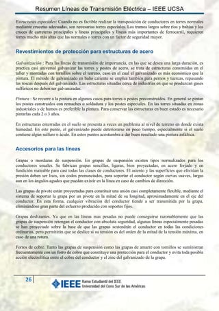 Resumen Líneas de Transmisión Eléctrica – IEEE UCSA
Estructuras especiales: Cuando no es factible realizar la transposición de conductores en torres normales
mediante crucetas adecuadas, son necesarias torres especiales. Los tramos largos sobre ríos y bahías y los
cruces de carreteras principales y líneas principales y líneas más importantes de ferrocarril, requieren
torres mucho más altas que las normales o torres con un factor de seguridad mayor.

Revestimientos de protección para estructuras de acero
Galvanización : Para las líneas de transmisión de importancia, en las que se desea una larga duración, es
practica casi universal galvanizar las torres y postes de acero, se trata de estructuras construidas en el
taller y montadas con tornillos sobre el terreno, caso en el cual el galvanizado es más económico que la
pintura. El método de galvanizado en baño caliente se emplea también para pernos y tuercas, repasando
las roscas después del galvanizado. Las estructuras situadas cerca de industrias en que se produzcan gases
sulfúricos no deben ser galvanizadas.
Pintura : Se recurre a la pintura en algunos casos para torres o postes preconstruidos. En general se pintan
los postes construidos con remaches o soldadura y los postes especiales. En las torres situadas en zonas
industriales y de humos es preferible la pintura. Para conservar las estructuras en buen estado es necesario
pintarlas cada 2 o 3 años.
En estructuras enterradas en el suelo se presenta a veces un problema al nivel de terreno en donde exista
humedad. En este punto, el galvanizado puede deteriorarse en poco tiempo, especialmente si el suelo
contiene algún sulfuro o ácido. En estos puntos acostumbra a dar buen resultado una pintura asfáltica.

Accesorios para las líneas
Grapas o mordazas de suspensión. En grapas de suspensión existen tipos normalizados para los
conductores usuales. Se fabrican grapas sencillas, ligeras, bien proyectadas, en acero forjado y en
fundición maleable para casi todas las clases de conductores. El asiento y las superficies que efectúan la
presión deben ser lisos, sin codos pronunciados, para soportar el conductor según curvas suaves, largas
aun en los ángulos agudos que puedan existir en la línea en caso de cambios de dirección.
Las grapas de pivote están proyectadas para constituir una unión casi completamente flexible, mediante el
sistema de soportar la grapa por un pivote en la mitad de su longitud, aproximadamente en el eje del
conductor. En esta forma, cualquier vibración del conductor tiende a ser transmitida por la grapa,
eliminándose gran parte del esfuerzo producido con soportes fijos.
Grapas deslizantes. Ya que en las líneas mas pesadas no puede conseguirse razonablemente que las
grapas de suspensión retengan el conductor con absoluta seguridad, algunas líneas especialmente pesadas
se han proyectado sobre la base de que las grapas sostendrán el conductor en todas las condiciones
ordinarias, pero permitirán que se deslice si su tensión es del orden de la mitad de la tensión máxima, en
caso de una rotura.
Forros de cobre. Tanto las grapas de suspensión como las grapas de amarre con tornillos se suministran
frecuentemente con un forro de cobre que constituye una protección para el conductor y evita toda posible
acción electrolítica entre el cobre del conductor y el zinc del galvanizado de la grapa.

26

 