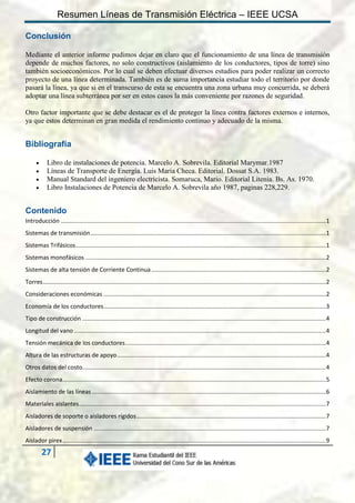 Resumen Líneas de Transmisión Eléctrica – IEEE UCSA
Conclusión
Mediante el anterior informe pudimos dejar en claro que el funcionamiento de una línea de transmisión
depende de muchos factores, no solo constructivos (aislamiento de los conductores, tipos de torre) sino
también socioeconómicos. Por lo cual se deben efectuar diversos estudios para poder realizar un correcto
proyecto de una línea determinada. También es de suma importancia estudiar todo el territorio por donde
pasará la línea, ya que si en el transcurso de esta se encuentra una zona urbana muy concurrida, se deberá
adoptar una línea subterránea por ser en estos casos la más conveniente por razones de seguridad.
Otro factor importante que se debe destacar es el de proteger la línea contra factores externos e internos,
ya que estos determinan en gran medida el rendimiento continuo y adecuado de la misma.

Bibliografía





Libro de instalaciones de potencia. Marcelo A. Sobrevila. Editorial Marymar.1987
Líneas de Transporte de Energía. Luis María Checa. Editorial. Dossat S.A. 1983.
Manual Standard del ingeniero electricista. Somaruca, Mario. Editorial Litenia. Bs. As. 1970.
Libro Instalaciones de Potencia de Marcelo A. Sobrevila año 1987, paginas 228,229.

Contenido
Introducción ................................................................................................................................................................. 1
Sistemas de transmisión ............................................................................................................................................... 1
Sistemas Trifásicos ........................................................................................................................................................ 1
Sistemas monofásicos .................................................................................................................................................. 2
Sistemas de alta tensión de Corriente Continua .......................................................................................................... 2
Torres ............................................................................................................................................................................ 2
Consideraciones económicas ....................................................................................................................................... 2
Economía de los conductores ....................................................................................................................................... 3
Tipo de construcción .................................................................................................................................................... 4
Longitud del vano ......................................................................................................................................................... 4
Tensión mecánica de los conductores .......................................................................................................................... 4
Altura de las estructuras de apoyo ............................................................................................................................... 4
Otros datos del costo.................................................................................................................................................... 4
Efecto corona................................................................................................................................................................ 5
Aislamiento de las líneas .............................................................................................................................................. 6
Materiales aislantes ...................................................................................................................................................... 7
Aisladores de soporte o aisladores rígidos ................................................................................................................... 7
Aisladores de suspensión ............................................................................................................................................. 7
Aislador pirex ................................................................................................................................................................ 9

27

 