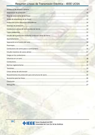 Resumen Líneas de Transmisión Eléctrica – IEEE UCSA
Aisladores de tensión o amarre .................................................................................................................................... 9
Dispositivos de protección..........................................................................................................................................10
Nivel de aislamiento de las líneas ...............................................................................................................................13
Grado de aislamiento de las líneas .............................................................................................................................13
Protección contra descargas atmosféricas .................................................................................................................14
Sistemas de protección...............................................................................................................................................14
Conductores aéreos de tierra (cables de tierra).........................................................................................................14
Tubos protectores ......................................................................................................................................................15
Estudio de la protección mediante conductor aéreo de tierra ..................................................................................15
Apantallamiento .........................................................................................................................................................16
Separación en el centro del vano ...............................................................................................................................16
Pararrayos...................................................................................................................................................................16
Conductores de contra peso o contraantena .............................................................................................................16
Estudio mecánico de vanos aéreos ............................................................................................................................17
Cargas en los conductores ..........................................................................................................................................17
Esfuerzos en un vano ..................................................................................................................................................18
Conductores................................................................................................................................................................18
Normas reglamentarias ..............................................................................................................................................19
Tensiones ....................................................................................................................................................................19
Líneas aéreas de alta tensión .....................................................................................................................................19
Revestimientos de protección para estructuras de acero..........................................................................................26
Accesorios para las líneas ...........................................................................................................................................26
Conclusión ..................................................................................................................................................................27
Bibliografía ..................................................................................................................................................................27

28

 