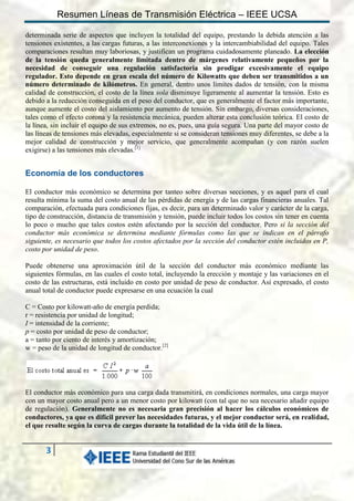 Resumen Líneas de Transmisión Eléctrica – IEEE UCSA
determinada serie de aspectos que incluyen la totalidad del equipo, prestando la debida atención a las
tensiones existentes, a las cargas futuras, a las interconexiones y la intercambiabilidad del equipo. Tales
comparaciones resultan muy laboriosas, y justifican un programa cuidadosamente planeado. La elección
de la tensión queda generalmente limitada dentro de márgenes relativamente pequeños por la
necesidad de conseguir una regulación satisfactoria sin prodigar excesivamente el equipo
regulador. Esto depende en gran escala del número de Kilowatts que deben ser transmitidos a un
número determinado de kilómetros. En general, dentro unos límites dados de tensión, con la misma
calidad de construcción, el costo de la línea sola disminuye ligeramente al aumentar la tensión. Esto es
debido a la reducción conseguida en el peso del conductor, que es generalmente el factor más importante,
aunque aumente el costo del aislamiento por aumento de tensión. Sin embargo, diversas consideraciones,
tales como el efecto corona y la resistencia mecánica, pueden alterar esta conclusión teórica. El costo de
la línea, sin incluir el equipo de sus extremos, no es, pues, una guía segura. Una parte del mayor costo de
las líneas de tensiones más elevadas, especialmente si se consideran tensiones muy diferentes, se debe a la
mejor calidad de construcción y mejor servicio, que generalmente acompañan (y con razón suelen
exigirse) a las tensiones más elevadas.[1]

Economía de los conductores
El conductor más económico se determina por tanteo sobre diversas secciones, y es aquel para el cual
resulta mínima la suma del costo anual de las pérdidas de energía y de las cargas financieras anuales. Tal
comparación, efectuada para condiciones fijas, es decir, para un determinado valor y carácter de la carga,
tipo de construcción, distancia de transmisión y tensión, puede incluir todos los costos sin tener en cuenta
lo poco o mucho que tales costos estén afectando por la sección del conductor. Pero si la sección del
conductor más económica se determina mediante fórmulas como las que se indican en el párrafo
siguiente, es necesario que todos los costos afectados por la sección del conductor estén incluidos en P,
costo por unidad de peso.
Puede obtenerse una aproximación útil de la sección del conductor más económico mediante las
siguientes fórmulas, en las cuales el costo total, incluyendo la erección y montaje y las variaciones en el
costo de las estructuras, está incluido en costo por unidad de peso de conductor. Así expresado, el costo
anual total de conductor puede expresarse en una ecuación la cual
C = Costo por kilowatt-año de energía perdida;
r = resistencia por unidad de longitud;
I = intensidad de la corriente;
p = costo por unidad de peso de conductor;
a = tanto por ciento de interés y amortización;
w = peso de la unidad de longitud de conductor.[2]

El conductor más económico para una carga dada transmitirá, en condiciones normales, una carga mayor
con un mayor costo anual pero a un menor costo por kilowatt (con tal que no sea necesario añadir equipo
de regulación). Generalmente no es necesaria gran precisión al hacer los cálculos económicos de
conductores, ya que es difícil prever las necesidades futuras, y el mejor conductor será, en realidad,
el que resulte según la curva de cargas durante la totalidad de la vida útil de la línea.

3

 