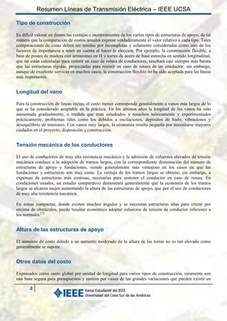 Resumen Líneas de Transmisión Eléctrica – IEEE UCSA
Tipo de construcción
Es difícil valorar en dinero las ventajas e inconvenientes de los varios tipos de estructuras de apoyo, de tal
manera que la comparación de costos anuales exprese verdaderamente el valor relativo a cada tipo. Tales
comparaciones de costo deben ser tenidas por incompletas y solamente consideradas como uno de los
factores de importancia a tener en cuenta al hacer la elección. Por ejemplo, la construcción flexible, a
base de postes de madera con armazones en H y torres de acero de base estrecha en sentido longitudinal,
que no están calculadas para resistir en caso de rotura de conductores, resultará casi siempre más barata
que las estructuras rígidas, proyectadas para resistir en caso de rotura de un conductor; sin embargo,
aunque de excelente servicio en muchos casos, la construcción flexible no ha sido aceptada para las líneas
más importantes.

Longitud del vano
Para la construcción de líneas rectas, el costo menor corresponde generalmente a vanos más largos de lo
que se ha considerado aceptable en la práctica. En los últimos años la longitud de los vanos ha sido
aumentada gradualmente, a medida que eran estudiados y resueltos teóricamente y experimentados
prácticamente, problemas tales como los debidos a oscilaciones, depósitos de hielo, vibraciones y
desequilibrio de tensiones. Con vanos muy largos, la economía resulta pequeña por necesitarse mayores
cuidados en el proyecto, disposición y construcción.

Tensión mecánica de los conductores
El uso de conductores de muy alta resistencia mecánica y la admisión de esfuerzos elevados de tensión
mecánica conduce a la adopción de tramos largos, con la correspondiente disminución del número de
estructuras de apoyo y fundaciones, siendo generalmente más ventajoso en los casos en que las
fundaciones y estructuras son muy caras. La ventaja de los tramos largos se obtiene, sin embargo, a
expensas de estructuras más costosas, necesarias para sostener el conductor en caso de rotura. En
condiciones usuales, un estudio comparativo demostrará generalmente que la economía de los tramos
largos se alcanza mejor aumentando la altura de las estructuras de apoyo, que por el uso de conductores
de muy alta resistencia mecánica.
En zonas compactas, donde existen muchos ángulos y se necesitan estructuras altas para cruzar por
encima de obstáculos, puede resultar económico adoptar esfuerzos de tensión de conductor inferiores a
los normales.[3]

Altura de las estructuras de apoyo
El aumento de costo debido a un aumento moderado de la altura de las torres no es tan elevado como
generalmente se supone.

Otros datos del costo
Expresados como costo global por unidad de longitud para varios tipos de construcción, raramente son
una base segura para presupuestos y tanteos por causa de las grandes variaciones que pueden existir en

4

 