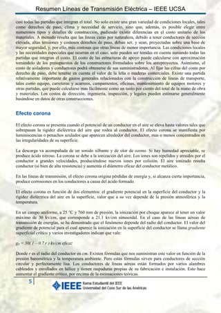 Resumen Líneas de Transmisión Eléctrica – IEEE UCSA
casi todas las partidas que integran el total. No solo existe una gran variedad de condiciones locales, tales
como derechos de paso, clima y necesidad de servicio, sino que, además, es posible elegir entre
numerosos tipos y detalles de construcción, pudiendo existir diferencias en el costo unitario de los
materiales. A menudo resulta que las líneas caras por naturaleza, debido a tener conductores de sección
elevada, altas tensiones y costosos derechos de paso, deban ser, y sean, proyectadas sobre una base de
mayor seguridad, y, por ello, más costosas que otras líneas de menor importancia. Las condiciones locales
y las necesidades especiales que ocurran en el caso, solo pueden ser tenidas en cuenta sumando todas las
partidas que integran el costo. El costo de las estructuras de apoyo puede calcularse con aproximación
tomándolo de los presupuestos de los constructores formulados sobre los anteproyectos. Asimismo, el
costo de aisladores y conductores podrá obtenerse de sus suministradores. Al fijar las cifras del costo por
derecho de paso, debe tenerse en cuenta el valor de la leña o maderas comerciales. Existe una partida
relativamente importante de gastos generales relacionados con la construcción de líneas de transporte,
tales como equipo, carreteras y acarreos, campamentos, oficinas, mantenimiento de equipos motores y
otras partidas, que puede calcularse mas fácilmente como un tanto por ciento del total de la mano de obra
y materiales. Los costos de dirección, ingeniería, inspección, y legales pueden estimarse generalmente
basándose en datos de otras construcciones.

Efecto corona
El efecto corona se presenta cuando el potencial de un conductor en el aire se eleva hasta valores tales que
sobrepasan la rigidez dieléctrica del aire que rodea al conductor. El efecto corona se manifiesta por
luminiscencias o penachos azulados que aparecen alrededor del conductor, mas o menos concentrados en
las irregularidades de su superficie.
La descarga va acompañada de un sonido silbante y de olor de ozono. Si hay humedad apreciable, se
produce ácido nitroso. La corona se debe a la ionización del aire. Los iones son repelidos y atraídos por el
conductor a grandes velocidades, produciéndose nuevos iones por colisión. El aire ionizado resulta
conductor (si bien de alta resistencia) y aumenta el diámetro eficaz del conductor metálico.
En las líneas de transmisión, el efecto corona origina pérdidas de energía y, si alcanza cierta importancia,
produce corrosiones en los conductores a causa del ácido formado.
El efecto corona es función de dos elementos: el gradiente potencial en la superficie del conductor y la
rigidez dieléctrica del aire en la superficie, valor que a su vez depende de la presión atmosférica y la
temperatura.
En un campo uniforme, a 25 °C y 760 mm de presión, la ionización por choque aparece al tener un valor
máximo de 30 kv/cm, que corresponde a 21.1 kv/cm sinusoidal. En el caso de las líneas aéreas de
transmisión de energías, se ha demostrado que el fenómeno depende del radio del conductor. El valor del
gradiente de potencial para el cual aparece la ionización en la superficie del conductor se llama gradiente
superficial crítico y varios investigadores indican que vale:
g0 = 30( 1 – 0.7 r ) kv/cm eficaz
Donde r es el radio del conductor en cm. Existen fórmulas que nos suministran este valor en función de la
presión barométrica y la temperatura ambiente. Pero estas fórmulas sirven para conductores de sección
circular y perfectamente lisa. Los conductores de líneas aéreas están formados por varios alambres
cableados y enrollados en hélice y tienen raspaduras propias de su fabricación e instalación. Esto hace
aumentar el gradiente crítico, por encima de la estimaciones teóricas.

5

 