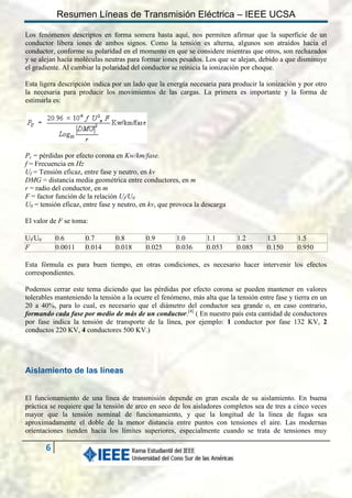 Resumen Líneas de Transmisión Eléctrica – IEEE UCSA
Los fenómenos descriptos en forma somera hasta aquí, nos permiten afirmar que la superficie de un
conductor libera iones de ambos signos. Como la tensión es alterna, algunos son atraídos hacia el
conductor, conforme su polaridad en el momento en que se considere mientras que otros, son rechazados
y se alejan hacia moléculas neutras para formar iones pesados. Los que se alejan, debido a que disminuye
el gradiente. Al cambiar la polaridad del conductor se reinicia la ionización por choque.
Esta ligera descripción indica por un lado que la energía necesaria para producir la ionización y por otro
la necesaria para producir los movimientos de las cargas. La primera es importante y la forma de
estimarla es:

Pc = pérdidas por efecto corona en Kw/km/fase.
f = Frecuencia en Hz
Uf = Tensión eficaz, entre fase y neutro, en kv
DMG = distancia media geométrica entre conductores, en m
r = radio del conductor, en m
F = factor función de la relación Uf/U0
U0 = tensión eficaz, entre fase y neutro, en kv, que provoca la descarga
El valor de F se toma:
Uf/U0
F

0.6
0.0011

0.7
0.014

0.8
0.018

0.9
0.025

1.0
0.036

1.1
0.053

1.2
0.085

1.3
0.150

1.5
0.950

Esta fórmula es para buen tiempo, en otras condiciones, es necesario hacer intervenir los efectos
correspondientes.
Podemos cerrar este tema diciendo que las pérdidas por efecto corona se pueden mantener en valores
tolerables manteniendo la tensión a la ocurre el fenómeno, más alta que la tensión entre fase y tierra en un
20 a 40%, para lo cual, es necesario que el diámetro del conductor sea grande o, en caso contrario,
formando cada fase por medio de más de un conductor.[4] ( En nuestro país esta cantidad de conductores
por fase indica la tensión de transporte de la línea, por ejemplo: 1 conductor por fase 132 KV, 2
conductos 220 KV, 4 conductores 500 KV.)

Aislamiento de las líneas
El funcionamiento de una línea de transmisión depende en gran escala de su aislamiento. En buena
práctica se requiere que la tensión de arco en seco de los aisladores completos sea de tres a cinco veces
mayor que la tensión nominal de funcionamiento, y que la longitud de la línea de fugas sea
aproximadamente el doble de la menor distancia entre puntos con tensiones el aire. Las modernas
orientaciones tienden hacia los límites superiores, especialmente cuando se trata de tensiones muy

6

 