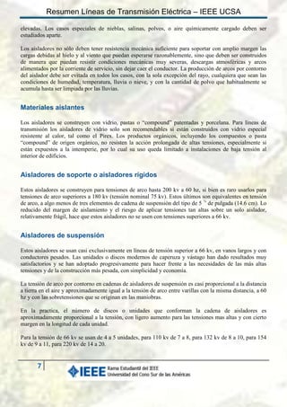 Resumen Líneas de Transmisión Eléctrica – IEEE UCSA
elevadas. Los casos especiales de nieblas, salinas, polvos, o aire químicamente cargado deben ser
estudiados aparte.
Los aisladores no sólo deben tener resistencia mecánica suficiente para soportar con amplio margen las
cargas debidas al hielo y al viento que puedan esperarse razonablemente, sino que deben ser construidos
de manera que puedan resistir condiciones mecánicas muy severas, descargas atmosféricas y arcos
alimentados por la corriente de servicio, sin dejar caer el conductor. La producción de arcos por contorno
del aislador debe ser evitada en todos los casos, con la sola excepción del rayo, cualquiera que sean las
condiciones de humedad, temperatura, lluvia o nieve, y con la cantidad de polvo que habitualmente se
acumula hasta ser limpiada por las lluvias.

Materiales aislantes
Los aisladores se construyen con vidrio, pastas o “compound” patentadas y porcelana. Para líneas de
transmisión los aisladores de vidrio solo son recomendables si están construidos con vidrio especial
resistente al calor, tal como el Pirex. Los productos orgánicos, incluyendo los compuestos o pasta
“compound” de origen orgánico, no resisten la acción prolongada de altas tensiones, especialmente si
están expuestos a la intemperie, por lo cual su uso queda limitado a instalaciones de baja tensión al
interior de edificios.

Aisladores de soporte o aisladores rígidos
Estos aisladores se construyen para tensiones de arco hasta 200 kv a 60 hz, si bien es raro usarlos para
tensiones de arco superiores a 180 kv (tensión nominal 75 kv). Estos últimos son equivalentes en tensión
de arco, a algo menos de tres elementos de cadena de suspensión del tipo de 5 ¾ de pulgada (14.6 cm). Lo
reducido del margen de aislamiento y el riesgo de aplicar tensiones tan altas sobre un solo aislador,
relativamente frágil, hace que estos aisladores no se usen con tensiones superiores a 66 kv.

Aisladores de suspensión
Estos aisladores se usan casi exclusivamente en líneas de tensión superior a 66 kv, en vanos largos y con
conductores pesados. Las unidades o discos modernos de caperuza y vástago han dado resultados muy
satisfactorios y se han adoptado progresivamente para hacer frente a las necesidades de las más altas
tensiones y de la construcción más pesada, con simplicidad y economía.
La tensión de arco por contorno en cadenas de aisladores de suspensión es casi proporcional a la distancia
a tierra en el aire y aproximadamente igual a la tensión de arco entre varillas con la misma distancia, a 60
hz y con las sobretensiones que se originan en las maniobras.
En la practica, el número de discos o unidades que conforman la cadena de aisladores es
aproximadamente proporcional a la tensión, con ligero aumento para las tensiones mas altas y con cierto
margen en la longitud de cada unidad.
Para la tensión de 66 kv se usan de 4 a 5 unidades, para 110 kv de 7 a 8, para 132 kv de 8 a 10, para 154
kv de 9 a 11, para 220 kv de 14 a 20.

7

 