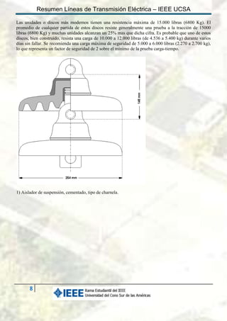 Resumen Líneas de Transmisión Eléctrica – IEEE UCSA
Las unidades o discos más modernos tienen una resistencia máxima de 15.000 libras (6800 Kg). El
promedio de cualquier partida de estos discos resiste generalmente una prueba a la tracción de 15000
libras (6800 Kg) y muchas unidades alcanzan un 25% mas que dicha cifra. Es probable que uno de estos
discos, bien construido, resista una carga de 10.000 a 12.000 libras (de 4.536 a 5.400 kg) durante varios
días sin fallar. Se recomienda una carga máxima de seguridad de 5.000 a 6.000 libras (2.270 a 2.700 kg),
lo que representa un factor de seguridad de 2 sobre el mínimo de la prueba carga-tiempo.

1) Aislador de suspensión, cementado, tipo de charnela.

8

 