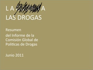 L	
  A	
  GUERRA	
  A	
  
LAS	
  DROGAS	
  
	
  
Resumen	
  	
  
del	
  Informe	
  de	
  la	
  
Comisión	
  Global	
  de	
  
Poli<cas	
  de	
  Drogas	
  
	
  
Junio	
  2011	
  
	
  
	
  
 