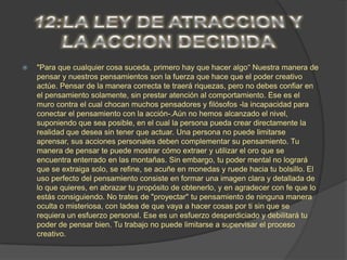    "Para que cualquier cosa suceda, primero hay que hacer algo“ Nuestra manera de
    pensar y nuestros pensamientos son la fuerza que hace que el poder creativo
    actúe. Pensar de la manera correcta te traerá riquezas, pero no debes confiar en
    el pensamiento solamente, sin prestar atención al comportamiento. Ese es el
    muro contra el cual chocan muchos pensadores y filósofos -la incapacidad para
    conectar el pensamiento con la acción-.Aún no hemos alcanzado el nivel,
    suponiendo que sea posible, en el cual la persona pueda crear directamente la
    realidad que desea sin tener que actuar. Una persona no puede limitarse
    aprensar, sus acciones personales deben complementar su pensamiento. Tu
    manera de pensar te puede mostrar cómo extraer y utilizar el oro que se
    encuentra enterrado en las montañas. Sin embargo, tu poder mental no logrará
    que se extraiga solo, se refine, se acuñe en monedas y ruede hacia tu bolsillo. El
    uso perfecto del pensamiento consiste en formar una imagen clara y detallada de
    lo que quieres, en abrazar tu propósito de obtenerlo, y en agradecer con fe que lo
    estás consiguiendo. No trates de "proyectar" tu pensamiento de ninguna manera
    oculta o misteriosa, con ladea de que vaya a hacer cosas por ti sin que se
    requiera un esfuerzo personal. Ese es un esfuerzo desperdiciado y debilitará tu
    poder de pensar bien. Tu trabajo no puede limitarse a supervisar el proceso
    creativo.
 