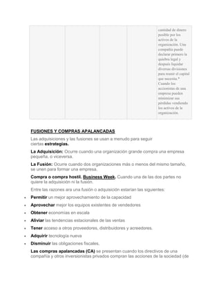 cantidad de dinero
                                                                   posible por los
                                                                   activos de la
                                                                   organización. Una
                                                                   compañía puede
                                                                   declarar primero la
                                                                   quiebra legal y
                                                                   después liquidar
                                                                   diversas divisiones
                                                                   para reunir el capital
                                                                   que necesita.*
                                                                   Cuando los
                                                                   accionistas de una
                                                                   empresa pueden
                                                                   minimizar sus
                                                                   pérdidas vendiendo
                                                                   los activos de la
                                                                   organización.



FUSIONES Y COMPRAS APALANCADAS
Las adquisiciones y las fusiones se usan a menudo para seguir
ciertas estrategias.
La Adquisición: Ocurre cuando una organización grande compra una empresa
pequeña, o viceversa.
La Fusión: Ocurre cuando dos organizaciones más o menos del mismo tamaño,
se unen para formar una empresa.
Compra o compra hostil. Business Week. Cuando una de las dos partes no
quiere la adquisición ni la fusión.
Entre las razones ara una fusión o adquisición estarían las siguientes:
Permitir un mejor aprovechamiento de la capacidad
Aprovechar mejor los equipos existentes de vendedores
Obtener economías en escala
Aliviar las tendencias estacionales de las ventas
Tener acceso a otros proveedores, distribuidores y acreedores.
Adquirir tecnología nueva
Disminuir las obligaciones fiscales.
Las compras apalancadas (CA) se presentan cuando los directivos de una
compañía y otros inversionistas privados compran las acciones de la sociedad (de
 