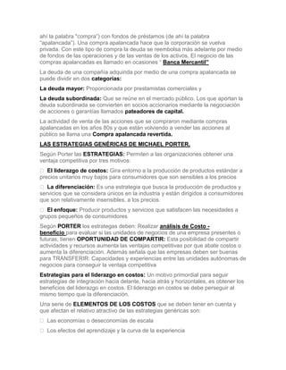 ahí la palabra "compra”) con fondos de préstamos (de ahí la palabra
“apalancada”). Una compra apalancada hace que la corporación se vuelva
privada. Con este tipo de compra la deuda se reembolsa más adelante por medio
de fondos de las operaciones y de las ventas de los activos. El negocio de las
compras apalancadas es llamado en ocasiones “ Banca Mercantil”
La deuda de una compañía adquirida por medio de una compra apalancada se
puede dividir en dos categorías:
La deuda mayor: Proporcionada por prestamistas comerciales y
La deuda subordinada: Que se reúne en el mercado público. Los que aportan la
deuda subordinada se convierten en socios accionarios mediante la negociación
de acciones o garantías llamados pateadores de capital.
La actividad de venta de las acciones que se compraron mediante compras
apalancadas en los años 80s y que están volviendo a vender las acciones al
público se llama una Compra apalancada revertida.
LAS ESTRATEGIAS GENÉRICAS DE MICHAEL PORTER.
Según Porter las ESTRATEGIAS: Permiten a las organizaciones obtener una
ventaja competitiva por tres motivos:
 El liderazgo de costos: Gira entorno a la producción de productos estándar a
precios unitarios muy bajos para consumidores que son sensibles a los precios
 La diferenciación: Es una estrategia que busca la producción de productos y
servicios que se considera únicos en la industria y están dirigidos a consumidores
que son relativamente insensibles, a los precios.
 El enfoque: Producir productos y servicios que satisfacen las necesidades a
grupos pequeños de consumidores
Según PORTER los estrategas deben: Realizar análisis de Costo -
beneficio para evaluar si las unidades de negocios de una empresa presentes o
futuras, tienen OPORTUNIDAD DE COMPARTIR: Esta posibilidad de compartir
actividades y recursos aumenta las ventajas competitivas por que abate costos o
aumenta la diferenciación. Además señala que las empresas deben ser buenas
para TRANSFERIR: Capacidades y experiencias entre las unidades autónomas de
negocios para conseguir la ventaja competitiva
Estrategias para el liderazgo en costos: Un motivo primordial para seguir
estrategias de integración hacia delante, hacia atrás y horizontales, es obtener los
beneficios del liderazgo en costos. El liderazgo en costos se debe perseguir al
mismo tiempo que la diferenciación.
Una serie de ELEMENTOS DE LOS COSTOS que se deben tener en cuenta y
que afectan el relativo atractivo de las estrategias genéricas son:
 Las economías o deseconomías de escala
 Los efectos del aprendizaje y la curva de la experiencia
 