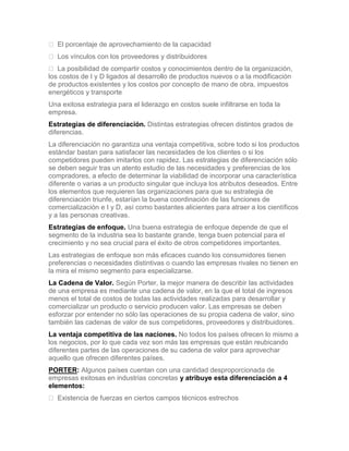 El porcentaje de aprovechamiento de la capacidad
 Los vínculos con los proveedores y distribuidores
 La posibilidad de compartir costos y conocimientos dentro de la organización,
los costos de I y D ligados al desarrollo de productos nuevos o a la modificación
de productos existentes y los costos por concepto de mano de obra, impuestos
energéticos y transporte
Una exitosa estrategia para el liderazgo en costos suele infiltrarse en toda la
empresa.
Estrategias de diferenciación. Distintas estrategias ofrecen distintos grados de
diferencias.
La diferenciación no garantiza una ventaja competitiva, sobre todo si los productos
estándar bastan para satisfacer las necesidades de los clientes o si los
competidores pueden imitarlos con rapidez. Las estrategias de diferenciación sólo
se deben seguir tras un atento estudio de las necesidades y preferencias de los
compradores, a efecto de determinar la viabilidad de incorporar una característica
diferente o varias a un producto singular que incluya los atributos deseados. Entre
los elementos que requieren las organizaciones para que su estrategia de
diferenciación triunfe, estarían la buena coordinación de las funciones de
comercialización e I y D, así como bastantes alicientes para atraer a los científicos
y a las personas creativas.
Estrategias de enfoque. Una buena estrategia de enfoque depende de que el
segmento de la industria sea lo bastante grande, tenga buen potencial para el
crecimiento y no sea crucial para el éxito de otros competidores importantes.
Las estrategias de enfoque son más eficaces cuando los consumidores tienen
preferencias o necesidades distintivas o cuando las empresas rivales no tienen en
la mira el mismo segmento para especializarse.
La Cadena de Valor. Según Porter, la mejor manera de describir las actividades
de una empresa es mediante una cadena de valor, en la que el total de ingresos
menos el total de costos de todas las actividades realizadas para desarrollar y
comercializar un producto o servicio producen valor. Las empresas se deben
esforzar por entender no sólo las operaciones de su propia cadena de valor, sino
también las cadenas de valor de sus competidores, proveedores y distribuidores.
La ventaja competitiva de las naciones. No todos los países ofrecen lo mismo a
los negocios, por lo que cada vez son más las empresas que están reubicando
diferentes partes de las operaciones de su cadena de valor para aprovechar
aquello que ofrecen diferentes países.
PORTER: Algunos países cuentan con una cantidad desproporcionada de
empresas exitosas en industrias concretas y atribuye esta diferenciación a 4
elementos:
 Existencia de fuerzas en ciertos campos técnicos estrechos
 