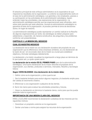 El atractivo principal de todo enfoque administrativo es la expectativa de que
mejorará los resultados de la organización. Lo anterior es especialmente cierto en
el caso de la administración estratégica. Los gerentes y los empleados, gracias a
su participación en las actividades de la administración estratégica, logran
entender mejor las prioridades y las operaciones de la organización. La
administración estratégica permite que las organizaciones sean eficientes, pero
sobre todo permite que sean efectivas. Aunque la administración estratégica no
garantiza el éxito de la organización, el proceso permite la toma de decisiones
activa, en lugar de reactiva.
La administración estratégica puede representar un cambio radical en la filosofía
de algunas organizaciones por tanto, los estrategas se deben preparar para
adelantarse y responder, de manera constructiva, las preguntas y los problemas
conforme van presentándose.
CAPITULO 3: LA MISION DEL NEGOCIO
CUAL ES NUESTRO NEGOCIO
La declaración de la misión es una declaración duradera del propósito de una
organización que la diferencia e otras empresas similares, es una declaración de
la razón de ser. Un enunciado claro de la misión es crucial para establecer
objetivos y formular estrategias debidamente.
La declaración y la misión visualizan la organización a largo plazo en términos de
lo que quiere ser y a quién quiere servir.
La declaración de la misión ES EL PRIMER PASO para de la administración
estratégica. Una buena declaración de la misión describe el propósito de la
organización, sus clientes, productos o servicios, mercados, filosofía y tecnología
básica
Según VERN McGINNIS: Una declaración de la misión debe:
 Definir cómo es la organización y cómo querría ser
 Ser lo bastante limitado para excluir algunos negocios y lo bastante amplio para
dar cabida al crecimiento creativo.
3. Diferenciar a una organización cualquiera de las demás.
4. Servir de marco para evaluar las actividades presentes y futuras.
 Hacer su declaración en términos lo bastante claros, como para que los pueda
entender toda la organización.
IMPORTANCIA DE UNA MISION CLARA DEL NEGOCIO
KING y CLELAND recomiendan la declaración cuidadosa de las misiones por los
siguientes motivos:
 Garantizar un propósito unánime en la organización
 Sentar una base o norma para asignar los recursos de la organización
 