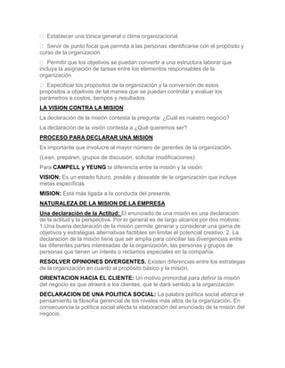  Establecer una tónica general o clima organizacional
 Servir de punto focal que permita a las personas identificarse con el propósito y
curso de la organización
 Permitir que los objetivos se puedan convertir a una estructura laborar que
incluya la asignación de tareas entre los elementos responsables de la
organización
 Especificar los propósitos de la organización y la conversión de estos
propósitos a objetivos de tal manea que se puedan controlar y evaluar los
parámetros e costos, tiempos y resultados
LA VISION CONTRA LA MISION
La declaración de la misión contesta la pregunta: ¿Cuál es nuestro negocio?
La declaración de la visión contesta a ¿Qué queremos ser?
PROCESO PARA DECLARAR UNA MISION
Es importante que involucre al mayor número de gerentes de la organización.
(Lean, preparen, grupos de discusión, solicitar modificaciones).
Para CAMPELL y YEUNG la diferencia entre la misión y la visión:
VISION: Es un estado futuro, posible y deseable de la organización que incluye
metas específicas
MISION: Está más ligada a la conducta del presente.
NATURALEZA DE LA MISION DE LA EMPRESA
Una declaración de la Actitud: El enunciado de una misión es una declaración
de la actitud y la perspectiva. Por lo general es de largo alcance por dos motivos:
1.Una buena declaración de la misión permite generar y considerar una gama de
objetivos y estrategias alternativas factibles sin limitar el potencial creativo. 2. La
declaración de la misión tiene que ser amplia para conciliar las divergencias entre
las diferentes partes interesadas de la organización, las personas y grupos de
personas que tienen un interés o reclamos especiales en la compañía.
RESOLVER OPINIONES DIVERGENTES. Existen diferencias entre los estrategas
de la organización en cuanto al propósito básico y la misión.
ORIENTACION HACIA EL CLIENTE: Un motivo primordial para definir la misión
del negocio es que atraerá a los clientes, que le dará sentido a la organización
DECLARACION DE UNA POLITICA SOCIAL: La palabra política social abarca el
pensamiento la filosofía gerencial de los niveles más altos de la organización. En
consecuencia la política social afecta la elaboración del enunciado de la misión del
negocio.
 