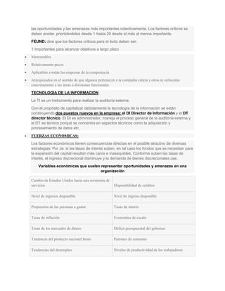 las oportunidades y las amenazas más importantes colectivamente. Los factores críticos se
deben anotar, priorizándolos desde 1 hasta 20 desde el más al menos importante.
FEUND: dice que los factores críticos para el éxito deben ser:
1 Importantes para alcanzar objetivos a largo plazo
Mensurables
Relativamente pocos
Aplicables a todas las empresas de la competencia
Jerarquizados en el sentido de que algunos pertenecen a la compañía entera y otros se enfocarán
concretamente a las áreas o divisiones funcionales

TECNOLOGIA DE LA INFORMACION
La TI es un instrumento para realizar la auditoría externa.
Con el propósito de capitalizar debidamente la tecnología de la información se están
construyendo dos puestos nuevos en la empresa: el DI Director de Información y el DT
director técnico. El DI es administrador, maneja el proceso general de la auditoría externa y
el DT es técnico porqué se concentra en aspectos técnicos como la adquisición y
procesamiento de datos etc.

FUERZAS ECONOMICAS:
Los factores económicos tienen consecuencias directas en el posible atractivo de diversas
estrategias: Por Je: si las tasas de interés suben, en tal caso los fondos que se necesitan para
la expansión del capital resultan más caros e inasequibles. Conforme suben las tasas de
interés, el ingreso discrecional disminuye y la demanda de bienes discrecionales cae.
    Variables económicas que suelen representar oportunidades y amenazas en una
                                   organización

Cambio de Estados Unidos hacia una economía de
servicios                                           Disponibilidad de créditos

Nivel de ingresos disponible                        Nivel de ingreso disponible

Propensión de las personas a gastar                 Tasas de interés

Tasas de inflación                                  Economías de escala

Tasas de los mercados de dinero                     Déficit presupuestal del gobierno

Tendencia del producto nacional bruto               Patrones de consumo

Tendencias del desempleo                            Niveles de productividad de los trabajadores
 