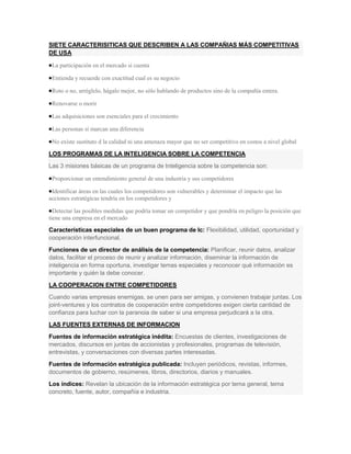 SIETE CARACTERISITICAS QUE DESCRIBEN A LAS COMPAÑIAS MÁS COMPETITIVAS
DE USA

 La participación en el mercado si cuenta

 Entienda y recuerde con exactitud cual es su negocio

 Roto o no, arréglelo, hágalo mejor, no sólo hablando de productos sino de la compañía entera.

 Renovarse o morir

 Las adquisiciones son esenciales para el crecimiento

 Las personas sí marcan una diferencia

 No existe sustituto d la calidad ni una amenaza mayor que no ser competitivo en costos a nivel global

LOS PROGRAMAS DE LA INTELIGENCIA SOBRE LA COMPETENCIA
Las 3 misiones básicas de un programa de Inteligencia sobre la competencia son:

 Proporcionar un entendimiento general de una industria y sus competidores

 Identificar áreas en las cuales los competidores son vulnerables y determinar el impacto que las
acciones estratégicas tendría en los competidores y

  Detectar las posibles medidas que podría tomar un competidor y que pondría en peligro la posición que
tiene una empresa en el mercado

Características especiales de un buen programa de Ic: Flexibilidad, utilidad, oportunidad y
cooperación interfuncional.
Funciones de un director de análisis de la competencia: Planificar, reunir datos, analizar
datos, facilitar el proceso de reunir y analizar información, diseminar la información de
inteligencia en forma oportuna, investigar temas especiales y reconocer qué información es
importante y quién la debe conocer.
LA COOPERACION ENTRE COMPETIDORES
Cuando varias empresas enemigas, se unen para ser amigas, y convienen trabajar juntas. Los
joint-ventures y los contratos de cooperación entre competidores exigen cierta cantidad de
confianza para luchar con la paranoia de saber si una empresa perjudicará a la otra.
LAS FUENTES EXTERNAS DE INFORMACION
Fuentes de información estratégica inédita: Encuestas de clientes, investigaciones de
mercados, discursos en juntas de accionistas y profesionales, programas de televisión,
entrevistas, y conversaciones con diversas partes interesadas.
Fuentes de información estratégica publicada: Incluyen periódicos, revistas, informes,
documentos de gobierno, resúmenes, libros, directorios, diarios y manuales.
Los índices: Revelan la ubicación de la información estratégica por tema general, tema
concreto, fuente, autor, compañía e industria.
 