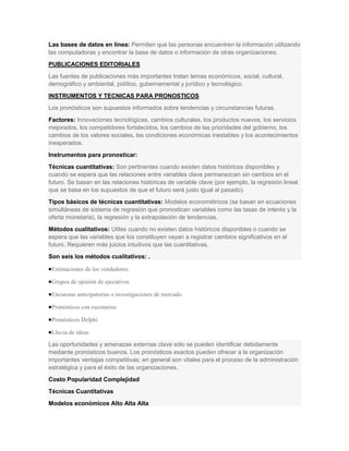 Las bases de datos en línea: Permiten que las personas encuentren la información utilizando
las computadoras y encontrar la base de datos o información de otras organizaciones.
PUBLICACIONES EDITORIALES
Las fuentes de publicaciones más importantes tratan temas económicos, social, cultural,
demográfico y ambiental, político, gubernamental y jurídico y tecnológico.
INSTRUMENTOS Y TECNICAS PARA PRONOSTICOS
Los pronósticos son supuestos informados sobre tendencias y circunstancias futuras.
Factores: Innovaciones tecnológicas, cambios culturales, los productos nuevos, los servicios
mejorados, los competidores fortalecidos, los cambios de las prioridades del gobierno, los
cambios de los valores sociales, las condiciones económicas inestables y los acontecimientos
inesperados.
Instrumentos para pronosticar:
Técnicas cuantitativas: Son pertinentes cuando existen datos históricos disponibles y
cuando se espera que las relaciones entre variables clave permanezcan sin cambios en el
futuro. Se basan en las relaciones históricas de variable clave (por ejemplo, la regresión lineal
que se basa en los supuestos de que el futuro será justo igual al pasado).
Tipos básicos de técnicas cuantitativas: Modelos econométricos (se basan en ecuaciones
simultáneas de sistema de regresión que pronostican variables como las tasas de interés y la
oferta monetaria), la regresión y la extrapolación de tendencias.
Métodos cualitativos: Utiles cuando no existen datos históricos disponibles o cuando se
espera que las variables que los constituyen vayan a registrar cambios significativos en el
futuro. Requieren más juicios intuitivos que las cuantitativas.
Son seis los métodos cualitativos: .

 Estimaciones de los vendedores

 Grupos de opinión de ejecutivos

 Encuestas anticipatorias o investigaciones de mercado

 Pronósticos con escenarios

 Pronósticos Delphi

 Lluvia de ideas.

Las oportunidades y amenazas externas clave sólo se pueden identificar debidamente
mediante pronósticos buenos. Los pronósticos exactos pueden ofrecer a la organización
importantes ventajas competitivas; en general son vitales para el proceso de la administración
estratégica y para el éxito de las organizaciones.
Costo Popularidad Complejidad
Técnicas Cuantitativas
Modelos económicos Alto Alta Alta
 