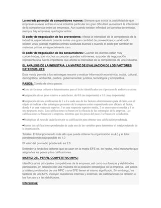 La entrada potencial de competidores nuevos: Siempre que exista la posibilidad de que
empresas nuevas entren en una industria particular sin gran dificultad, aumentará la intensidad
de la competencia entre las empresas. Aun cuando existan infinidad de barreras de entrada,
siempre hay empresas que lograr entrar.
El poder de negociación de los proveedores: Afecta la intensidad de la competencia de la
industria, especialmente cuando existe una gran cantidad de proveedores, cuando sólo
existen unas cuantas materias primas sustitutas buenas o cuando el costo por cambiar de
materias primas es especialmente caro.
El poder de negociación de los consumidores: Cuando los clientes están muy
concentrados, son muchos o compran grandes volúmenes, su poder de negociación
representa una fuerza importante que afecta la intensidad de la competencia de una industria.
EL ANALISIS DE LA INDUSTRIA: LA MATRIZ DE EVALUACION DE LOS FACTORES
EXTERNOS -EFE
Esta matriz permite a los estrategas resumir y evaluar información económica, social, cultural,
demográfica, ambiental, política, gubernamental, jurídica, tecnológica y competitiva.
PASOS: Consta de cinco pasos:

 Lista de factores críticos o determinantes para el éxito identificados en el proceso de auditoría externa

 Asignación de un peso relativo a cada factor, de 0.0 (no importante) a 1.0 (muy importante)

 Asignación de una calificación de 1 a 4 a cada uno de los factores determinantes para el éxito, con el
objeto de indicar si las estrategias presentes de la empresa están respondiendo con eficacia al factor,
donde 4 es una respuesta superior, 3 es una respuesta superior media, 2 es una respuesta media y 1 es
una respuesta mala. Las calificaciones se basan en la eficacia de las estrategias de la empresa. Las
calificaciones se basan en la empresa, mientras que los pesos del paso 2 se basan en la industria.

 Multiplicar el peso de cada factor por su calificación para obtener una calificación ponderada.

  Sumar las calificaciones ponderadas de cada una de las variables para determinar el total ponderado de
la organización.

Totales: El total ponderado más alto que puede obtener la organización es 4.0 y el total
ponderado más bajo posible es 1.0
El valor del promedio ponderado es 2.5
Entender a fondo los factores que se usan en la matriz EFE es, de hecho, más importante que
asignarles los pesos y las calificaciones.
MATRIZ DEL PERFIL COMPETITIVO (MPC)
Identifica a los principales competidores de la empresa, así como sus fuerzas y debilidades
particulares, en relación con una muestra de la posición estratégica de la empresa. Los pesos
y totales ponderados de una MPC o una EFE tienen el mismo significado. Sin embargo, los
factores de una MPC incluyen cuestiones internas y externas; las calificaciones se refieren a
las fuerzas y a las debilidades.
Diferencias:
 