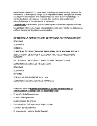 contabilidad, producción y operaciones, investigación y desarrollo y sistemas de
información. Cada objetivo a largo plazo requiere una serie de objetivos anuales.
Los objetivos anuales son muy importantes para llevar a cabo la estrategia. Y
sientan las bases para asignar recursos. Los objetivos a largo plazo son
primordiales para la formulación de la estrategia.
Las políticas: Son el medio que se utilizará para alcanzar los objetivos anuales.
Las políticas incluyen las reglas y los procedimientos para reforzar las actividades,
a efecto de alcanzar los objetivos enunciados.



MODELO DE LA ADMINISTRACION ESTRATEGICA RETROALIMENTACION
REALIZAR
AUDITORIA
EXTERNA
ELABORAR ESTABLECER GENERAR ESTABLECER ASIGNAR MEDIR Y
DECLARACION OBJETIVOS A EVALUAR Y POLITICAS Y RECURSOS
EVALUAR
DE LA MISION LARGO PLAZO SELECCIONAR OBJETIVOS LOS
ESTRATEGIAS ACTUALES RESULTADOS
REALIZAR
AUDITORIA
INTERNA
FORMULAR IMPLEMENTAR EVALUAR
ESTRATEGIAS ESTRATEGIASESTRATEGIAS



Existe una serie de fuerzas que afectan el grado e formalidad de la
administración estratégica en las organizaciones:
El tamaño de la Organización
El estilo de los gerentes
La complejidad del entorno
La complejidad de los procesos de producción
La índole de los problemas
El propósito de l sistema de planificación
 