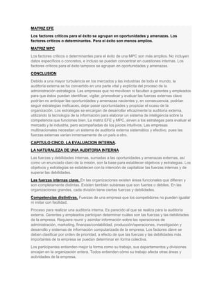 MATRIZ EFE
Los factores críticos para el éxito se agrupan en oportunidades y amenazas. Los
factores críticos o determinantes. Para el éxito son menos amplios.
MATRIZ MPC
Los factores críticos o determinantes para el éxito de una MPC son más amplios. No incluyen
datos específicos o concretos, e incluso se pueden concentrar en cuestiones internas. Los
factores críticos para el éxito tampoco se agrupan en oportunidades y amenazas.
CONCLUSION
Debido a una mayor turbulencia en los mercados y las industrias de todo el mundo, la
auditoría externa se ha convertido en una parte vital y explícita del proceso de la
administración estratégica. Las empresas que no movilicen ni faculten a gerentes y empleados
para que éstos puedan identificar, vigilar, pronosticar y evaluar las fuerzas externas clave
podrían no anticipar las oportunidades y amenazas nacientes y, en consecuencia, podrían
seguir estrategias ineficaces, dejar pasar oportunidades y propiciar el ocaso de la
organización. Los estrategas se encargan de desarrollar eficazmente la auditoría externa,
utilizando la tecnología de la información para elaborar un sistema de inteligencia sobre la
competencia que funciones bien. La matriz EFE y MPC, sirven a los estrategas para evaluar el
mercado y la industria, pero acompañadas de los juicios intuitivos. Las empresas
multinacionales necesitan un sistema de auditoría externa sistemático y efectivo, pues las
fuerzas externas varían inmensamente de un país a otro.
CAPITULO CINCO. LA EVALUACION INTERNA.
LA NATURALEZA DE UNA AUDITORIA INTERNA
Las fuerzas y debilidades internas, sumadas a las oportunidades y amenazas externas, así
como un enunciado claro de la misión, son la base para establecer objetivos y estrategias. Los
objetivos y estrategias se establecen con la intención de capitalizar las fuerzas internas y de
superar las debilidades.
Las fuerzas internas clave. En las organizaciones existen áreas funcionales que difieren y
son completamente distintas. Existen también subáreas que son fuertes o débiles. En las
organizaciones grandes, cada división tiene ciertas fuerzas y debilidades.
Competencias distintivas. Fuerzas de una empresa que los competidores no pueden igualar
ni imitar con facilidad.
Proceso para realizar una auditoría interna. Es parecido al que se realiza para la auditoría
externa. Gerentes y empleados participan determinar cuáles son las fuerzas y las debilidades
de la empresa. Requiere reunir y asimilar información sobre las operaciones de
administración, marketing, finanzas/contabilidad, producción/operaciones, investigación y
desarrollo y sistemas de información computarizada de la empresa. Los factores clave se
deben clasificar por orden de prioridad, a efecto de que las fuerzas y las debilidades más
importantes de la empresa se puedan determinar en forma colectiva.
Los participantes entienden mejor la forma como su trabajo, sus departamentos y divisiones
encajan en la organización entera. Todos entienden cómo su trabajo afecta otras áreas y
actividades de la empresa.
 