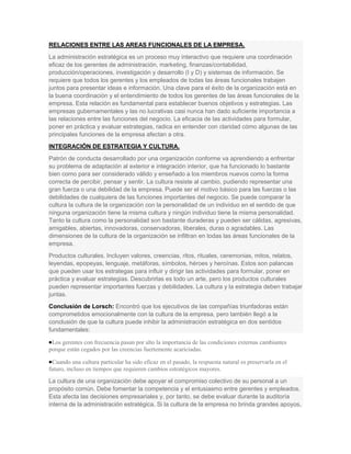 RELACIONES ENTRE LAS AREAS FUNCIONALES DE LA EMPRESA.
La administración estratégica es un proceso muy interactivo que requiere una coordinación
eficaz de los gerentes de administración, marketing, finanzas/contabilidad,
producción/operaciones, investigación y desarrollo (I y D) y sistemas de información. Se
requiere que todos los gerentes y los empleados de todas las áreas funcionales trabajen
juntos para presentar ideas e información. Una clave para el éxito de la organización está en
la buena coordinación y el entendimiento de todos los gerentes de las áreas funcionales de la
empresa. Esta relación es fundamental para establecer buenos objetivos y estrategias. Las
empresas gubernamentales y las no lucrativas casi nunca han dado suficiente importancia a
las relaciones entre las funciones del negocio. La eficacia de las actividades para formular,
poner en práctica y evaluar estrategias, radica en entender con claridad cómo algunas de las
principales funciones de la empresa afectan a otra.
INTEGRACIÓN DE ESTRATEGIA Y CULTURA.
Patrón de conducta desarrollado por una organización conforme va aprendiendo a enfrentar
su problema de adaptación al exterior e integración interior, que ha funcionado lo bastante
bien como para ser considerado válido y enseñado a los miembros nuevos como la forma
correcta de percibir, pensar y sentir. La cultura resiste al cambio, pudiendo representar una
gran fuerza o una debilidad de la empresa. Puede ser el motivo básico para las fuerzas o las
debilidades de cualquiera de las funciones importantes del negocio. Se puede comparar la
cultura la cultura de la organización con la personalidad de un individuo en el sentido de que
ninguna organización tiene la misma cultura y ningún individuo tiene la misma personalidad.
Tanto la cultura como la personalidad son bastante duraderas y pueden ser cálidas, agresivas,
amigables, abiertas, innovadoras, conservadoras, liberales, duras o agradables. Las
dimensiones de la cultura de la organización se infiltran en todas las áreas funcionales de la
empresa.
Productos culturales. Incluyen valores, creencias, ritos, rituales, ceremonias, mitos, relatos,
leyendas, epopeyas, lenguaje, metáforas, símbolos, héroes y heroínas. Estos son palancas
que pueden usar los estrategas para influir y dirigir las actividades para formular, poner en
práctica y evaluar estrategias. Descubrirlas es todo un arte, pero los productos culturales
pueden representar importantes fuerzas y debilidades. La cultura y la estrategia deben trabajar
juntas.
Conclusión de Lorsch: Encontró que los ejecutivos de las compañías triunfadoras están
comprometidos emocionalmente con la cultura de la empresa, pero también llegó a la
conclusión de que la cultura puede inhibir la administración estratégica en dos sentidos
fundamentales:

 Los gerentes con frecuencia pasan por alto la importancia de las condiciones externas cambiantes
porque están cegados por las creencias fuertemente acariciadas.

 Cuando una cultura particular ha sido eficaz en el pasado, la respuesta natural es preservarla en el
futuro, incluso en tiempos que requieren cambios estratégicos mayores.

La cultura de una organización debe apoyar el compromiso colectivo de su personal a un
propósito común. Debe fomentar la competencia y el entusiasmo entre gerentes y empleados.
Esta afecta las decisiones empresariales y, por tanto, se debe evaluar durante la auditoría
interna de la administración estratégica. Si la cultura de la empresa no brinda grandes apoyos,
 