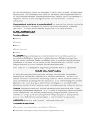 los cambios estratégicos pueden ser ineficaces o incluso contraproducentes. La cultura puede
ser antagónica a las estrategias nuevas dando por resultado la confusión y la desorientación.
La cultura debe difundir en las personas entusiasmo para poner en práctica las estrategias. Es
importante entonces, que los estrategas entiendan a su empresa como un sistema
sociocultural.
Operar cediendo importancia al ambiente natural. Las personas, hoy, aprecian mucho a las
empresas que realizan sus operaciones de forma que protejan el ambiente, en lugar de
perjudicarlo. Los nuevos requisitos legales exigen protección al medio ambiente.
EL AREA ADMINISTRATIVA
Funciones básicas:

 Planificar

 Organizar

 Motivar

 Integrar al personal

 Controlar

PLANIFICAR: Representa el puente esencial entre el presente y el futuro, puente que
aumenta la probabilidad de alcanzar los resultados deseados. Es la piedra angular para
formular buenas estrategias. Resulta esencial para poner en práctica con éxito la estrategia y
para evaluar la estrategia, en gran medida, porque las actividades para organizar, motivar,
integrar al personal y controlar dependen de una buena planificación.
Debe contar con la participación de los gerentes y empleados de toda la organización.
                                NIVELES DE LA PLANIFICACION
La planificación permite que la organización identifique y aproveche las oportunidades
externas y que minimice las consecuencias de las amenazas externas. También incluye
elaborar una misión, pronosticar las tendencias y los hechos futuros, establecer objetivos y
elegir las estrategias que se seguirán. Una organización puede crear sinergia por medio de la
planificación. Se puede decir que la administración estratégica es un proceso formal de
planificación que permite a la organización seguir estrategias proactivas, en lugar de reactivas.
Sinergia. Se presenta cuando todo el mundo trabaja junto como equipo que sabe a dónde
quiere llegar; la sinergia es el efecto de 2 + 2= 5. Cuando se establecen y comunican objetivos
claros, los empleados y los gerentes pueden trabajar juntos para alcanzar los resultados
deseados. La sinergia puede producir importantes ventajas competitivas. El propósito del
proceso mismo de la administración estratégica es crear sinergia en la organización.
ORGANIZAR. Determinar quién hace qué y quién depende de quién.
Actividades subsecuentes.

 Descomponer las tareas en trabajos (especialización del trabajo)

 Combinar los trabajos para constituir departamentos (departamentalización)
 