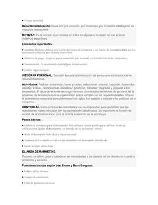 Delegar autoridad

Departamentalización. Estas son por unciones, por divisiones, por unidades estratégicas de
negocios matriarcales.
MOTIVAR. Es el proceso que consiste en influir en alguien con objeto de que alcance
objetivos específicos
Elementos importantes.

 Liderazgo (Incluye elaborar una visión del futuro de la empresa y ser fuente de inspiración para que las
personas se esfuercen por alcanzar esa visión).

 Dinámica de grupo (Juega un papel primordial para la moral y la satisfacción de los empleados).

 Comunicación (Es un elemento central para la motivación).

 Cambio organizacional.

INTEGRAR PERSONAL. También llamada administración de personal o administración de
recursos humanos.
Actividades. Reclutar, entrevistar, hacer pruebas, seleccionar, orientar, capacitar, desarrollar,
atender, evaluar, recompensar, disciplinar, promover, transferir, degradar y despedir a los
empleados. El departamento de recursos humanos coordina las decisiones de personal de la
empresa, de tal manera que la organización entera cumpla con los requisitos legales. Ofrece
la consistencia necesaria para administrar las reglas, los sueldos y salarios y las políticas de la
compañía.
CONTROLAR. Incluyen todas las actividades que se emprenden para garantizar que las
operaciones reales coincidan con las operaciones planificadas. Es importante la función de
control de la administración para la debida evaluación de la estrategia.
Pasos básicos:

 Establecer estándares para el desempeño. Sus enfoques: escala gráfica para calificar, escala de
calificaciones ligadas al desempeño y el método de los incidentes críticos.

 Medir el desempeño individual y organizacional

 Comparar el desempeño actual con los estándares del desempeño planificado

 Tomar acciones correctivas

EL AREA DE MARKETING
Proceso de definir, crear y satisfacer las necesidades y los deseos de los clientes en cuanto a
productos y servicios.
Funciones básicas según Joel Evans y Barry Bergman:

 Análisis de los clientes

 Compra de suministros

 Venta de productos/servicios
 