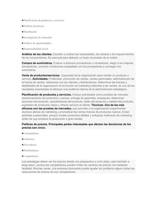 Planificación de productos y servicios

 Políticas de precios

 Distribución

 Investigación de mercados

 Análisis de oportunidades

 Responsabilidad social

Análisis de los clientes. Estudiar y evaluar las necesidades, los deseos y los requerimientos
de los consumidores. Es esencial para elaborar un buen enunciado de la misión.
Compra de suministros. Evaluar a diversos proveedores o vendedores, elegir a los mejores
proveedores, convenir condiciones aceptables con los proveedores y conseguir los
suministros.
Venta de productos/servicios. Capacidad de la organización para vender un producto o
servicio. Actividades: Publicidad, promoción de ventas, ventas personales, administración de
la fuerza de ventas, relaciones con los clientes y distribuidores. Determinar las fuerzas y
debilidades de la organización en la función de marketing referente a las ventas, es uno de los
resultados importantes al efectuar una auditoría interna de la administración estratégica.
Planificación de productos y servicios. Incluye actividades como pruebas de mercado,
posicionamiento de productos y marcas, entrega de garantías, empaques, determinar
opciones del producto, características del producto, estilo del producto y calidad del producto,
supresión de productos viejos y ofrecer servicio al cliente. Técnicas: Una de las más
eficaces son las pruebas de mercadeo, que permiten a la organización experimentar
diversos planes de marketing y pronosticar las ventas futuras de productos nuevos. Evitan
pérdidas sustanciales, porque revelan productos débiles y enfoques ineficaces de marketing
antes de que empiece la producción a gran escala.
Políticas de precios. Principales partes interesadas que afectan las decisiones de los
precios son cinco:

 Consumidores

 Gobiernos

 Proveedores

 Distribuidores

 Competidores

Los estrategas deben ver los precios desde una perspectiva a corto plazo, pero también a
largo plazo, porque los competidores pueden imitar los cambios de precios con bastante
facilidad. Muchas veces, una empresa dominante puede igualar sin problema alguno todas las
reducciones de precios de sus competidores.
 