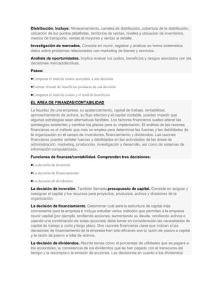 Distribución. Incluye: Almacenamiento, canales de distribución, cobertura de la distribución,
ubicación de los puntos detallistas, territorios de ventas, niveles y ubicación de inventarios,
medios de transporte, ventas al mayoreo y ventas al detalle.
Investigación de mercados. Consiste en reunir, registrar y analizar en forma sistemática,
datos sobre problemas relacionados con marketing de bienes y servicios.
Análisis de oportunidades. Implica evaluar los costos, beneficios y riesgos asociados con las
decisiones mercadotécnicas.
Pasos:

 Computar el total de costos asociados a una decisión

 Estimar el total de beneficios producto de esa decisión

 Comparar el total de costos y el total de beneficios

EL AREA DE FINANZAS/CONTABILIDAD
La liquidez de una empresa, su apalancamiento, capital de trabajo, rentabilidad,
aprovechamiento de activos, su flujo efectivo y el capital contable, pueden impedir que
algunas estrategias sean alternativas factibles. Los factores financieros suelen alterar las
estrategias existentes y cambiar los planes para su implantación. El análisis de las razones
financieras es el método que más se emplea para determinar las fuerzas y las debilidades de
la organización en el campo de inversiones, financiamiento y dividendos. Las razones
financieras pueden señalar fuerzas y debilidades en las actividades de las áreas de
administración, marketing, producción, investigación y desarrollo, así como de sistemas de
información computarizada.
Funciones de finanzas/contabilidad. Comprenden tres decisiones:

 La decisión de inversión

 La decisión de financiamiento

 La decisión de dividendos

La decisión de inversión. También llamado presupuesto de capital. Consiste en asignar y
reasignar el capital y los recursos para proyectos, productos, activos y divisiones de la
organización.
La decisión de financiamiento. Determinar cuál será la estructura de capital más
conveniente para la empresa e incluye estudiar varios métodos que permitan a la empresa
reunir capital (por ejemplo, emitiendo acciones, aumentando su deuda, vendiendo activos o
usando una combinación de estas opciones) debe tomar en consideración las necesidades de
capital de trabajo a corto y largo plazo. Dos razones financieras clave que indican si las
decisiones de financiamiento de la empresa han sido eficaces son la razón de pasivo a capital
y la razón de pasivo a total de activos.
La decisión de dividendos. Aborda temas como el porcentaje de utilidades que se pagará a
los accionistas, la consistencia de los dividendos que se han pagado con el transcurso del
tiempo y la recompra o la emisión de acciones. Las decisiones en cuanto a los dividendos
 