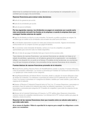 determinan la cantidad de fondos que se retienen en una empresa en comparación con la
cantidad que se paga a los accionistas.
Razones financieras para evaluar estas decisiones:

 Razón de las ganancias por acción

 Razón de los dividendos por acción

 Razón de precios/utilidades

Por las siguientes razones, los dividendos se pagan en ocasiones aun cuando sería
más conveniente reinvertir los fondos en la empresa o cuando la empresa tiene que
conseguir fuentes externas de capital:

 Pagar los dividendos en efectivo es una costumbre. No hacerlo se podría considerar un estigma. Se
considera que un cambio en los dividendos está enviando una señal acerca del futuro.

 Los dividendos representan un punto de ventas para la banca de inversión. Algunos inversionistas
institucionales tal vez compren acciones que pagan dividendos.

 Los accionistas suelen demandar dividendos, incluso en el caso de compañías con grandes
oportunidades para reinvertir todos los fondos disponibles.

 Existe el mito de que pagar dividendos hará que el precio de las acciones suba.

Tipos básicos de razones financieras. Las razones financieras se calculan con base en el
estado de pérdidas y ganancias y en el balance general de la organización. Los resultados
reflejan una situación en un punto en el tiempo. El análisis de las tendencias, es una técnica
muy útil que incorpora el tiempo y los promedios de las razones financieras de la industria.
Fuentes básicas de razones financieras promedio de la industria:

 IndustryNorms and Key Business Ratios de Dum&Bradstreet, donde se calculan 14 razones diferentes
a base de promedios industriales. Las razones se presentan por Estándar de Clasificación Industrial (ECI)
y se agrupan por ventas anuales en tres categorías.

 AnnualStatementStudies de Robertt Morris Associates, donde se calculan 16 razones diferentes a base
de medias de la industria. Las industrias se presentan por número de ECI publicado por la Oficina del
Censo. Las razones se presentan en 4 categorías de tamaños, medidos por ventas anuales y para todas las
empresas de la industria.

 Almanac of Business E Industrial Financial ratios de Troy Leo, 22 razones financieras y porcentajes se
presentan a base de medias de la industria para todas las industrias importantes. Las razones y los
porcentajes se presentan para categorías de 12 tamaños de compañías y para todas las empresas de una
industria dada.

 Informes de la Comisión Federal para el Comercio, La FTC publica datos financieros trimestrales,
inclusive razones de compañías manufactureras. Los informes de la FTC incluyen análisis por grupo de
industria y monto de activos.

Resumen de las razones financieras clave que muestra cómo se calcula cada razón y
qué mide cada razón.

 Las razones de liquidez: Miden la capacidad de la empresa para cumplir las obligaciones a corto
plazo a su vencimiento.
 