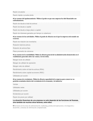 Razón circulante
Razón rápida o prueba ácida

 Las razones del apalancamiento: Miden el grado en que una empresa ha sido financiada con
endeudamiento.
Razón de deuda a total de activos
Razón de deuda a capital
Razón de deuda a largo plazo a capital
Razón de intereses ganados por tiempo (o cobertura)

 Las razones de las actividades. Miden el grado de eficacia con el que la empresa está usando sus
recursos.
Razón de rotación de inventarios
Rotación total de activos
Rotación de activos fijos
Plazo promedio de cobranza

 Las razones de la rentabilidad. Miden la eficacia general de la administración demostrada en el
rendimiento generado sobre las ventas y la inversión.
Margen bruto de utilidad
Margen de utilidad de operación
Margen neto de utilidad
Rendimiento sobre el total de activos (RSA)
Rendimiento sobre capital accionario (RSC)
Utilidades por acción

 Las razones de crecimiento. Miden la eficacia capacidad de la empresa para conservar su
posición económica dentro del crecimiento de la economía y la industria.
Ventas
Utilidades netas
Utilidades por acción
Dividendos por acción
Razón de precio por utilidad
La situación financiera de una empresa no solo depende de las funciones de finanzas,
sino también de muchos otros factores, entre ellos:

 Decisiones de las áreas de administración, marketing, producción/operaciones, investigación y
desarrollo y sistemas de información computarizada.
 