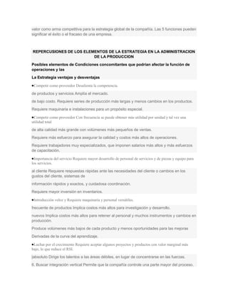 valor como arma competitiva para la estrategia global de la compañía. Las 5 funciones pueden
significar el éxito o el fracaso de una empresa.



REPERCUSIONES DE LOS ELEMENTOS DE LA ESTRATEGIA EN LA ADMINISTRACION
                         DE LA PRODUCCION
Posibles elementos de Condiciones concomitantes que podrían afectar la función de
operaciones y las
La Estrategia ventajas y desventajas

 Competir como proveedor Desalienta la competencia.

de productos y servicios Amplía el mercado.
de bajo costo. Requiere series de producción más largas y menos cambios en los productos.
Requiere maquinaria e instalaciones para un propósito especial.

 Competir como proveedor Con frecuencia se puede obtener más utilidad por unidad y tal vez una
utilidad total

de alta calidad más grande con volúmenes más pequeños de ventas.
Requiere más esfuerzo para asegurar la calidad y costos más altos de operaciones.
Requiere trabajadores muy especializados, que imponen salarios más altos y más esfuerzos
de capacitación.

 Importancia del servicio Requiere mayor desarrollo de personal de servicios y de piezas y equipo para
los servicios.

al cliente Requiere respuestas rápidas ante las necesidades del cliente o cambios en los
gustos del cliente, sistemas de
información rápidos y exactos, y cuidadosa coordinación.
Requiere mayor inversión en inventarios.

 Introducción veloz y Requiere maquinaria y personal versátiles.

frecuente de productos Implica costos más altos para investigación y desarrollo.
nuevos Implica costos más altos para retener al personal y muchos instrumentos y cambios en
producción.
Produce volúmenes más bajos de cada producto y menos oportunidades para las mejoras
Derivadas de la curva del aprendizaje.

 Luchar por el crecimiento Requiere aceptar algunos proyectos y productos con valor marginal más
bajo, lo que reduce el RSI.
|absoluto Dirige los talentos a las áreas débiles, en lugar de concentrarse en las fuerzas.
6. Buscar integración vertical Permite que la compañía controle una parte mayor del proceso.
 