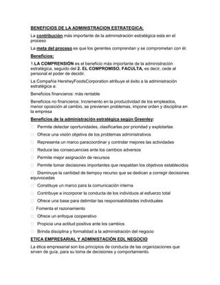 BENEFICIOS DE LA ADMINISTRACION ESTRATEGICA:
La contribución más importante de la administración estratégica esta en el
proceso
La meta del proceso es que los gerentes comprendan y se comprometan con él.
Beneficios:
1.LA COMPRENSIÓN es el beneficio más importante de la administración
estratégica, seguido del 2. EL COMPROMISO. FACULTA, es decir, cede al
personal el poder de decidir.
La Compañía HersheyFoodsCorporation atribuye el éxito a la administración
estratégica a:
Beneficios financieros: más rentable
Beneficios no financieros: Incremento en la productividad de los empleados,
menor oposición al cambio, se previenen problemas, impone orden y disciplina en
la empresa
Beneficios de la administración estratégica según Greenley:
 Permite detectar oportunidades, clasificarlas por prioridad y explotarlas
 Ofrece una visión objetiva de los problemas administrativos
 Representa un marco para coordinar y controlar mejores las actividades
 Reduce las consecuencias ante los cambios adversos
 Permite mejor asignación de recursos
 Permite tomar decisiones importantes que respaldan los objetivos establecidos
 Disminuye la cantidad de tiempo y recurso que se dedican a corregir decisiones
equivocadas
 Constituye un marco para la comunicación interna
 Contribuye a incorporar la conducta de los individuos al esfuerzo total
 Ofrece una base para delimitar las responsabilidades individuales
 Fomenta el razonamiento
 Ofrece un enfoque cooperativo
 Propicia una actitud positiva ante los cambios
 Brinda disciplina y formalidad a la administración del negocio
ETICA EMPRESARIAL Y ADMINISTACIÓN EDL NEGOCIO
La ética empresarial son los principios de conducta de las organizaciones que
sirven de guía, para su toma de decisiones y comportamiento.
 