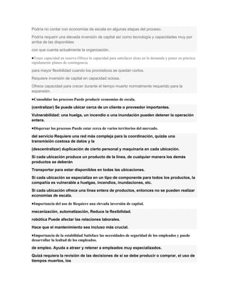Podría no contar con economías de escala en algunas etapas del proceso.
Podría requerir una elevada inversión de capital así como tecnología y capacidades muy por
arriba de las disponibles
con que cuenta actualmente la organización.

 Tener capacidad en reserva Ofrece la capacidad para satisfacer alzas en la demanda y poner en práctica
rápidamente planes de contingencia

para mayor flexibilidad cuando los pronósticos se quedan cortos.
Requiere inversión de capital en capacidad ociosa.
Ofrece capacidad para crecer durante el tiempo muerto normalmente requerido para la
expansión.

 Consolidar los procesos Puede producir economías de escala.

(centralizar) Se puede ubicar cerca de un cliente o proveedor importantes.
Vulnerabilidad: una huelga, un incendio o una inundación pueden detener la operación
entera.

 Dispersar los procesos Puede estar cerca de varios territorios del mercado.

del servicio Requiere una red más compleja para la coordinación, quizás una
transmisión costosa de datos y la
(descentralizar) duplicación de cierto personal y maquinaria en cada ubicación.
Si cada ubicación produce un producto de la línea, de cualquier manera los demás
productos se deberán
Transportar para estar disponibles en todas las ubicaciones.
Si cada ubicación se especializa en un tipo de componente para todos los productos, la
compañía es vulnerable a huelgas, incendios, inundaciones, etc.
Si cada ubicación ofrece una línea entera de productos, entonces no se pueden realizar
economías de escala.

 Importancia del uso de Requiere una elevada inversión de capital.

mecanización, automatización, Reduce la flexibilidad.
robótica Puede afectar las relaciones laborales.
Hace que el mantenimiento sea incluso más crucial.

 Importancia de la estabilidad Satisface las necesidades de seguridad de los empleados y puede
desarrollar la lealtad de los empleados.
de empleo. Ayuda a atraer y retener a empleados muy especializados.
Quizá requiera la revisión de las decisiones de si se debe producir o comprar, el uso de
tiempos muertos, los
 